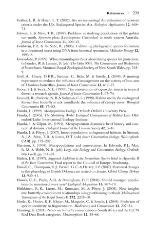 References · 239
Gerber, L. R. & Hatch, L. T. (2002). Are we recovering? An evaluation of recovery
criteria under the U.S. Endangered Species Act. Ecological Applications 12, 668–
73.
Gibson, L. & New, T. R. (2007). Problems in studying populations of the golden
sun-moth, Synemon plana (Lepidoptera: Castniidae) in south eastern Australia.
Journal of Insect Conservation 11, 309–13.
Goldstein, P. Z. & De Salle, R. (2003). Calibrating phylogenetic species formation
in a threatened insect using DNA from historical specimens. Molecular Ecology 12,
1993–8.
Greenslade, P. (1999). What entomologists think about listing species for protection.
In Ponder, W. & Lunney, D. (eds) The Other 99%. The Conservation and Biodiversity
of Invertebrates. Mosman: Royal Zoological Society of New South Wales, pp. 345–
9.
Grill, A., Cleary, D. F. R., Stettner, C., Br¨au, M. & Settele, J. (2008). A mowing
experiment to evaluate the inﬂuence of management on the activity of host ants
of Maculinea butterﬂies. Journal of Insect Conservation 12, 617–27.
Grove, S. J. & Stork, N. E. (1999). The conservation of saproxylic insects in tropical
forests: a research agenda. Journal of Insect Conservation 3, 67–74.
Grundel, R., Pavlovic, N. B. & Sulzman, C. L. (1998). Habitat use by the endangered
Karner blue butterﬂy in oak woodlands: the inﬂuence of canopy cover. Biological
Conservation 85, 47–53.
Hanski, I. (1999). Metapopulation Ecology. Oxford: Oxford University Press.
Hanski, I. (2005). The Shrinking World: Ecological Consequences of Habitat Loss. Old-
endorf/Luhe: International Ecology Institute.
Hanski, I. & Gilpin, M. (1991). Metapopulation dynamics: brief history and con-
ceptual domain. Biological Journal of the Linnean Society 42, 3–16.
Hanski, I. & P¨oyry, J. (2007). Insect populations in fragmented habitats. In Stewart,
A. J. A., New, T. R. & Lewis, O. T. (eds) Insect Conservation Biology. Wallingford:
CABI, pp. 175–202.
Harrison, S. (1994). Metapopulations and conservation. In Edwards, P. J., May,
R. M. & Webb, N. R. (eds) Large-scale Ecology and Conservation Biology. Oxford:
Blackwell, pp. 111–28.
Haslett, J. R. (1997). Suggested Additions to the Invertebrate Species listed in Appendix II
of the Bern Convention. Final report to the Council of Europe, Strasbourg.
Hassall, C., Thompson, D. J., French, G. C. & Harvey, I. F. (2007). Historical changes
in the phenology of British Odonata are related to climate. Global Change Biology
13, 933–41.
Hauser, C. E., Pople, A. R. & Possingham, H. P. (2006). Should managed popula-
tions be monitored every year? Ecological Adaptations 16, 807–19.
Heikkinen, R. K., Luoto, M., Kuussaari, M. & P¨oyry, J. (2005). New insights
into butterﬂy-environment relationships using partitioning methods. Philosophical
Transactions of the Royal Society B 272, 2203–10.
Henle, K., Davies, K. F., Kleyer, M., Margules, C. & Settele, J. (2004). Predictors of
species sensitivity to fragmentation. Biodiversity and Conservation 13, 207–51.
Henning, G. (2001). Notes on butterﬂy conservation in South Africa and the IUCN
Red Data Book categories. Metamorphosis 12, 55–68.
 