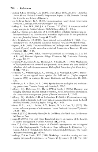 240 · References
Henning, S. F. & Henning, G. A. (1989). South African Red Data Book – Butterﬂies.
South African National Scientiﬁc Programmes Report no 158. Pretoria: Council
for Scientiﬁc and Industrial Research.
Hess, G. R. & Fischer, R. A. (2001). Communicating clearly about conservation
corridors. Landscape and Urban Planning 55, 195–208.
Hickling, R., Roy, D. R., Hill, J. K. & Thomas, C. D. (2005). A northward shift of
range margins in British Odonata. Global Change Biology 11, 502–6.
Hill, J. K., Thomas, C. D. & Lewis, O. T. (1996). Effects of habitat patch size and iso-
lation on dispersal by Hesperia comma butterﬂies: implications for metapopulation
structure. Journal of Animal Ecology 65, 725–35.
Hill, L. & Michaelis, F. B. (1988). Conservation of Insects and Related Wildlife. Occa-
sional paper no. 13. Canberra: Australian National Parks and Wildlife Service.
Hingston, A. B. (2007). The potential impact of the large earth bumblebee Bombus
terrestris (Apidae) on the Australian mainland: lessons from Tasmania. Victorian
Naturalist 124, 110–16.
Hochberg, M. E. (2000). What, conserve parasitoids? In Hochberg, M. E. & Ive,
A. R. (eds) Parasitoid Population Biology. Princeton, NJ: Princeton University
Press, pp. 266–77.
Hochberg, M. E., Elmes, G. W., Thomas, J. A. & Clarke, R. T. (1996). Mechanisms
of local persistence in coupled host-parasitoid associations: the case model of
Maculinea rebeli and Ichneumon eumerus. Philosophical Transactions of the Royal Society
B 351, 1713–24.
Hochkirch, A., Witzenberger, K. A., Teerling, A. & Niemeyer, F. (2007). Translo-
cation of an endangered insect species, the ﬁeld cricket (Gryllus campestris
Linnaeus 1758) in northern Germany. Biodiversity and Conservation 16, 3597–
607.
Hoffmann, A. A. & Blows, M. R. (1994). Species borders: ecological and evolution-
ary perspectives. Trends in Ecology and Evolution 9, 223–7.
Holloway, G. J., Dickerson, J. D., Harris, P. W. & Smith, J. (2003a). Dynamics and
foraging behaviour of adult hornet robberﬂies, Asilus crabroniformis: implications
for conservation management. Journal of Insect Conservation 7, 127–35.
Holloway, G. J., Grifﬁths, G. H. & Richardson, P. (2003b). Conservation strategy
maps: a tool to facilitate biodiversity action planning illustrated using the heath
fritillary butterﬂy. Journal of Applied Ecology 40, 413–21.
Holway, D. A., Lack, L., Suarez, A. V., Tsutsui, N. D. & Case, T. J. (2002). The
causes and consequences of ant invasions. Annual Review of Ecology and Systematics
33, 181–233.
Honan, P. (2007a). Husbandry Manual for the Lord Howe Island Stick Insect. Melbourne:
Melbourne Zoo.
Honan, P. (2007b). The Lord Howe Island stick insect: an example of the beneﬁts
of captive management. Victorian Naturalist 124, 258–61.
Horn, D. J. (1991). Potential impact of Coccinella septempunctata on endangered
Lycaenidae (Lepidoptera) in Northeastern Ohio. In Polagar, L., Chambers, R. J.,
Dixon, A. F. G. & Hodek, I. (eds) Behaviour and Impact of Aphidophaga. The Hague:
Academic Publishing, pp. 159–62.
Hutchings, P. A. & Ponder, W. F. (1999). Workshop: criteria for assessing and con-
serving threatened invertebrates. In Ponder, W. & Lunney, D. (eds) The Other
 
