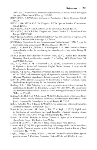References · 241
99%. The Conservation and Biodiversity of Invertebrates. Mosman: Royal Zoological
Society of New South Wales, pp. 297–315.
IUCN (1987). IUCN Position Statement on Translocation of Living Organisms. Gland:
IUCN.
IUCN (1994). IUCN Red List Categories. IUCN Species Survival Commission.
Gland: IUCN.
IUCN (1995). IUCN/SSC Guidelines for Re-introductions. Gland: IUCN.
IUCN (2001). IUCN Red List Categories and Criteria: Version 3.1. Gland and Cam-
bridge: IUCN/SSC.
IUCN (2003). Guidelines for Application of IUCN Red List Categories at Regional Level.
Version 3. Gland and Cambridge: IUCN/SSC.
JCCBI (Joint Committee for the Conservation of British Insects) (1971). A code for
insect collecting. Entomologist’s Monthly Magazine 107, 193–5.
Joseph, L. N., Field, S. A., Wilcox, C. & Possingham, H. P. (2006). Presence-absence
versus abundance data for monitoring threatened species. Conservation Biology 20,
1679–87.
KBBRT (Karner Blue Butterﬂy Recovery Team) (2001). Karner Blue Butterﬂy
Recovery Plan (Lycaeides melissa samuelis). Fort Snelling, MN: United States Fish
and Wildlife Service.
Key, R. S., Drake, C. M. & Sheppard, D. A. (2000). Conservation of Invertebrates
in England: a Review and Framework. English Nature Science, Report No 35.
Peterborough: English Nature.
Kingsley, K. J. (2002). Population dynamics, resource use, and conservation needs
of the Delhi Sands ﬂower-loving ﬂy (Rhaphiomidas terminalis abdominalis Cazier)
(Diptera: Mydidae), an endangered species. Journal of Insect Conservation 6, 93–101.
Kirby, P. (2001). Habitat Management for Invertebrates: a Practical Handbook. Sandy,
Bedfordshire: Royal Society for the Protection of Birds.
Kitching, R. L. (1999). Adapting conservation legislation to the idiosyncrasies of the
arthropods. In Ponder, W. & Lunney, D. (eds) The Other 99%. The Conservation
and Biodiversity of Invertebrates. Mosman: Royal Zoological Society of New South
Wales, pp. 274–82.
Knisley, C. B., Hill, J. M. & Scherer, A. M. (2005).Translocation of threatened tiger
beetle Cicindela dorsalis dorsalis (Coleoptera: Cicindelidae) to Sandy Hook, New
Jersey. Annals of the Entomological Society of America 98, 552–7.
Koh, L. P., Sodhi, N. S. & Brook, B. W. (2004). Co-extinctions of tropical butterﬂies
and their hostplants. Biotropica 36, 272–4.
Konvicka, M., Maradova, M., Benes, J., Fric, Z. & Kepka, P. (2003). Uphill shifts
in distribution of butterﬂies in the Czech Republic: effects of changing climate
on a regional scale. Global Ecology and Biogeography 12, 403–10.
Kudrna, O. (1986). Butterﬂies in Europe. Volume 8. Aspects of the Conservation of
Butterﬂies in Europe. Wiesbaden: Aula-Verlag.
Lasswell, H. D. (1971). A Pre-view of Policy Sciences. New York: Elsevier.
Lehnert, M. S. (2008).The population biology and ecology of the homerus swallow-
tail, Papilio (Pterourus) homerus, in the Cockpit Country, Jamaica. Journal of Insect
Conservation 12, 179–88.
Leigh, J., Briggs, J. & Hartley, W. (1981). Rare and Threatened Australian Plants. Special
publication no. 7. Canberra: Australian National Parks and Wildlife Service.
 
