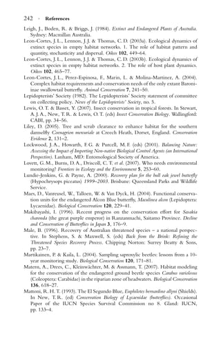 242 · References
Leigh, J., Boden, R. & Briggs, J. (1984). Extinct and Endangered Plants of Australia.
Sydney: Macmillan Australia.
Leon-Cortes, J. L., Lennon, J. J. & Thomas, C. D. (2003a). Ecological dynamics of
extinct species in empty habitat networks. 1. The role of habitat pattern and
quantity, stochasticity and dispersal. Oikos 102, 449–64.
Leon-Cortes, J. L., Lennon, J. J. & Thomas, C. D. (2003b). Ecological dynamics of
extinct species in empty habitat networks. 2. The role of host plant dynamics.
Oikos 102, 465–77.
Leon-Cortes, J. L., Perez-Espinosa, F., Marin, L. & Molina-Martinez, A. (2004).
Complex habitat requirements and conservation needs of the only extant Baroni-
inae swallowtail butterﬂy. Animal Conservation 7, 241–50.
Lepidopterists’ Society (1982). The Lepidopterists’ Society statement of committee
on collecting policy. News of the Lepidopterists’ Society, no. 5.
Lewis, O. T. & Basset, Y. (2007). Insect conservation in tropical forests. In Stewart,
A. J. A., New, T. R. & Lewis, O. T. (eds) Insect Conservation Biology. Wallingford:
CABI, pp. 34–56.
Liley, D. (2005). Tree and scrub clearance to enhance habitat for the southern
damselﬂy Coenagrion mercuriale at Creech Heath, Dorset, England. Conservation
Evidence 2, 131–2.
Lockwood, J. A., Howarth, F. G. & Purcell, M. F. (eds) (2001). Balancing Nature:
Assessing the Impact of Importing Non-native Biological Control Agents (an International
Perspective). Lanham, MD: Entomological Society of America.
Lovett, G. M., Burns, D. A., Driscoll, C. T. et al. (2007). Who needs environmental
monitoring? Frontiers in Ecology and the Environment 5, 253–60.
Lundie-Jenkins, G. & Payne, A. (2000). Recovery plan for the bull oak jewel butterﬂy
(Hypochrysops piceatus) 1999–2003. Brisbane: Queensland Parks and Wildlife
Service.
Maes, D., Vanreusel, W., Talloen, W. & Van Dyck, H. (2004). Functional conserva-
tion units for the endangered Alcon Blue butterﬂy, Maculinea alcon (Lepidoptera:
Lycaenidae). Biological Conservation 120, 229–41.
Makibayashi, I. (1996). Recent progress on the conservation effort for Sasakia
charonda (the great purple emperor) in Ranzanmachi, Saitamo Province. Decline
and Conservation of Butterﬂies in Japan 3, 176–9.
Male, B. (1996). Recovery of Australian threatened species – a national perspec-
tive. In Stephens, S. & Maxwell, S. (eds) Back from the Brink: Reﬁning the
Threatened Species Recovery Process. Chipping Norton: Surrey Beatty & Sons,
pp. 23–7.
Martikainen, P. & Kaila, L. (2004). Sampling saproxylic beetles: lessons from a 10-
year monitoring study. Biological Conservation 120, 171–81.
Matern, A., Drees, C., Kleinw¨achter, M. & Assmann, T. (2007). Habitat modeling
for the conservation of the endangered ground beetle species Carabus variolosus
(Coleoptera: Carabidae) in the riparian zone of headwaters. Biological Conservation
136, 618–27.
Mattoni, R. H. T. (1993). The El Segundo Blue, Euphilotes bernardino allyni (Shields).
In New, T. R. (ed) Conservation Biology of Lycaenidae (butterﬂies). Occasional
Paper of the IUCN Species Survival Commission no 8. Gland: IUCN,
pp. 133–4.
 