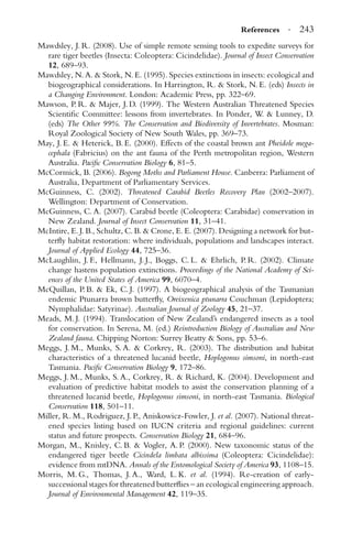 References · 243
Mawdsley, J. R. (2008). Use of simple remote sensing tools to expedite surveys for
rare tiger beetles (Insecta: Coleoptera: Cicindelidae). Journal of Insect Conservation
12, 689–93.
Mawdsley, N. A. & Stork, N. E. (1995). Species extinctions in insects: ecological and
biogeographical considerations. In Harrington, R. & Stork, N. E. (eds) Insects in
a Changing Environment. London: Academic Press, pp. 322–69.
Mawson, P. R. & Majer, J. D. (1999). The Western Australian Threatened Species
Scientiﬁc Committee: lessons from invertebrates. In Ponder, W. & Lunney, D.
(eds) The Other 99%. The Conservation and Biodiversity of Invertebrates. Mosman:
Royal Zoological Society of New South Wales, pp. 369–73.
May, J. E. & Heterick, B. E. (2000). Effects of the coastal brown ant Pheidole mega-
cephala (Fabricius) on the ant fauna of the Perth metropolitan region, Western
Australia. Paciﬁc Conservation Biology 6, 81–5.
McCormick, B. (2006). Bogong Moths and Parliament House. Canberra: Parliament of
Australia, Department of Parliamentary Services.
McGuinness, C. (2002). Threatened Carabid Beetles Recovery Plan (2002–2007).
Wellington: Department of Conservation.
McGuinness, C. A. (2007). Carabid beetle (Coleoptera: Carabidae) conservation in
New Zealand. Journal of Insect Conservation 11, 31–41.
McIntire, E. J. B., Schultz, C. B. & Crone, E. E. (2007). Designing a network for but-
terﬂy habitat restoration: where individuals, populations and landscapes interact.
Journal of Applied Ecology 44, 725–36.
McLaughlin, J. F., Hellmann, J. J., Boggs, C. L. & Ehrlich, P. R. (2002). Climate
change hastens population extinctions. Proceedings of the National Academy of Sci-
ences of the United States of America 99, 6070–4.
McQuillan, P. B. & Ek, C. J. (1997). A biogeographical analysis of the Tasmanian
endemic Ptunarra brown butterﬂy, Oreixenica ptunarra Couchman (Lepidoptera;
Nymphalidae: Satyrinae). Australian Journal of Zoology 45, 21–37.
Meads, M. J. (1994). Translocation of New Zealand’s endangered insects as a tool
for conservation. In Serena, M. (ed.) Reintroduction Biology of Australian and New
Zealand fauna. Chipping Norton: Surrey Beatty & Sons, pp. 53–6.
Meggs, J. M., Munks, S. A. & Corkrey, R. (2003). The distribution and habitat
characteristics of a threatened lucanid beetle, Hoplogonus simsoni, in north-east
Tasmania. Paciﬁc Conservation Biology 9, 172–86.
Meggs, J. M., Munks, S. A., Corkrey, R. & Richard, K. (2004). Development and
evaluation of predictive habitat models to assist the conservation planning of a
threatened lucanid beetle, Hoplogonus simsoni, in north-east Tasmania. Biological
Conservation 118, 501–11.
Miller, R. M., Rodriguez, J. P., Aniskowicz-Fowler, J. et al. (2007). National threat-
ened species listing based on IUCN criteria and regional guidelines: current
status and future prospects. Conservation Biology 21, 684–96.
Morgan, M., Knisley, C. B. & Vogler, A. P. (2000). New taxonomic status of the
endangered tiger beetle Cicindela limbata albissima (Coleoptera: Cicindelidae):
evidence from mtDNA. Annals of the Entomological Society of America 93, 1108–15.
Morris, M. G., Thomas, J. A., Ward, L. K. et al. (1994). Re-creation of early-
successional stages for threatened butterﬂies – an ecological engineering approach.
Journal of Environmental Management 42, 119–35.
 