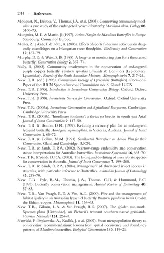 244 · References
Mouquet, N., Belrose, V., Thomas, J. A. et al. (2005). Conserving community mod-
ules: a case study of the endangered lycaenid butterﬂy Maculinea alcon. Ecology 86,
3160–73.
Munguira, M. L. & Martin, J. (1997). Action Plan for the Maculinea Butterﬂies in Europe.
Strasbourg: Council of Europe.
M¨uller, Z., Jakab, T. & T´oth, A. (2003). Effects of sports ﬁsherman activities on drag-
onﬂy assemblages on a Hungarian river ﬂoodplain. Biodiversity and Conservation
12, 167–79.
Murphy, D. D. & Weiss, S. B. (1988). A long-term monitoring plan for a threatened
butterﬂy. Conservation Biology 2, 367–74.
Nally, S. (2003). Community involvement in the conservation of endangered
purple copper butterﬂy Paralucia spinifera Edwards & Common (Lepidoptera:
Lycaenidae). Records of the South Australian Museum, Monograph series 7, 217–24.
New, T. R. (ed.) (1993). Conservation Biology of Lycaenidae (Butterﬂies). Occasional
Paper of the IUCN Species Survival Commission no. 8. Gland: IUCN.
New, T. R. (1995). Introduction to Invertebrate Conservation Biology. Oxford: Oxford
University Press.
New, T. R. (1998). Invertebrate Surveys for Conservation. Oxford: Oxford University
Press.
New, T. R. (2005a). Invertebrate Conservation and Agricultural Ecosystems. Cambridge:
Cambridge University Press.
New, T. R. (2005b). ‘Inordinate fondness’: a threat to beetles in south east Asia?
Journal of Insect Conservation 9, 147–50.
New, T. R. & Britton, D. R. (1997). Reﬁning a recovery plan for an endangered
lycaenid butterﬂy, Acrodipsas myrmecophila, in Victoria, Australia. Journal of Insect
Conservation 1, 65–72.
New, T. R. & Collins, N. M. (1991). Swallowtail Butterﬂies: an Action Plan for their
Conservation. Gland and Cambridge: IUCN.
New, T. R. & Sands, D. P. A. (2002). Narrow-range endemicity and conservation
status: interpretations for Australian butterﬂies. Invertebrate Systematics 16, 665–70.
New, T. R. & Sands, D. P. A. (2003). The listing and de-listing of invertebrate species
for conservation in Australia. Journal of Insect Conservation 7, 199–205.
New, T. R. & Sands, D. P. A. (2004). Management of threatened insect species in
Australia, with particular reference to butterﬂies. Australian Journal of Entomology
43, 258–70.
New, T. R., Pyle, R. M., Thomas, J. A., Thomas, C. D. & Hammond, P. C.
(1995). Butterﬂy conservation management. Annual Review of Entomology 40,
57–83.
New, T. R., Van Praagh, B. D. & Yen, A. L. (2000). Fire and the management of
habitat quality in an Australian lycaenid butterﬂy Paralucia pyrodiscus lucida Crosby,
the Eltham copper. Metamorphosis 11, 154–63.
New, T. R., Gibson, L. A. & Van Praagh, B. D. (2007). The golden sun-moth,
Synemon plana (Castniidae), on Victoria’s remnant southern native grasslands.
Victorian Naturalist 124, 254–7.
Nowicki, P., Pepkowska, A., Kudlek, J. et al. (2007). From metapopulation theory to
conservation recommendations: lessons from spatial occurrence and abundance
patterns of Maculinea butterﬂies. Biological Conservation 140, 119–29.
 