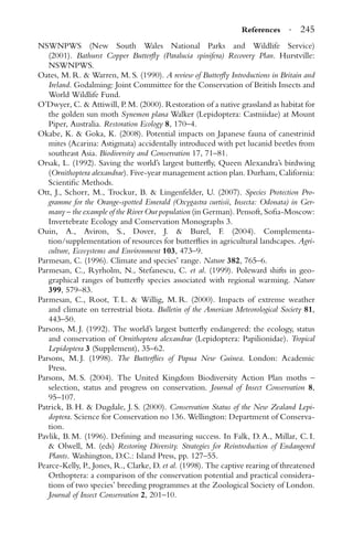 References · 245
NSWNPWS (New South Wales National Parks and Wildlife Service)
(2001). Bathurst Copper Butterﬂy (Paralucia spinifera) Recovery Plan. Hurstville:
NSWNPWS.
Oates, M. R. & Warren, M. S. (1990). A review of Butterﬂy Introductions in Britain and
Ireland. Godalming: Joint Committee for the Conservation of British Insects and
World Wildlife Fund.
O’Dwyer, C. & Attiwill, P. M. (2000). Restoration of a native grassland as habitat for
the golden sun moth Synemon plana Walker (Lepidoptera: Castniidae) at Mount
Piper, Australia. Restoration Ecology 8, 170–4.
Okabe, K. & Goka, K. (2008). Potential impacts on Japanese fauna of canestrinid
mites (Acarina: Astigmata) accidentally introduced with pet lucanid beetles from
southeast Asia. Biodiversity and Conservation 17, 71–81.
Orsak, L. (1992). Saving the world’s largest butterﬂy, Queen Alexandra’s birdwing
(Ornithoptera alexandrae). Five-year management action plan. Durham, California:
Scientiﬁc Methods.
Ott, J., Schorr, M., Trockur, B. & Lingenfelder, U. (2007). Species Protection Pro-
gramme for the Orange-spotted Emerald (Oxygastra curtisii, Insecta: Odonata) in Ger-
many – the example of the River Our population (in German). Pensoft, Soﬁa-Moscow:
Invertebrate Ecology and Conservation Monographs 3.
Ouin, A., Aviron, S., Dover, J. & Burel, F. (2004). Complementa-
tion/supplementation of resources for butterﬂies in agricultural landscapes. Agri-
culture, Ecosystems and Environment 103, 473–9.
Parmesan, C. (1996). Climate and species’ range. Nature 382, 765–6.
Parmesan, C., Ryrholm, N., Stefanescu, C. et al. (1999). Poleward shifts in geo-
graphical ranges of butterﬂy species associated with regional warming. Nature
399, 579–83.
Parmesan, C., Root, T. L. & Willig, M. R. (2000). Impacts of extreme weather
and climate on terrestrial biota. Bulletin of the American Meteorological Society 81,
443–50.
Parsons, M. J. (1992). The world’s largest butterﬂy endangered: the ecology, status
and conservation of Ornithoptera alexandrae (Lepidoptera: Papilionidae). Tropical
Lepidoptera 3 (Supplement), 35–62.
Parsons, M. J. (1998). The Butterﬂies of Papua New Guinea. London: Academic
Press.
Parsons, M. S. (2004). The United Kingdom Biodiversity Action Plan moths –
selection, status and progress on conservation. Journal of Insect Conservation 8,
95–107.
Patrick, B. H. & Dugdale, J. S. (2000). Conservation Status of the New Zealand Lepi-
doptera. Science for Conservation no 136. Wellington: Department of Conserva-
tion.
Pavlik, B. M. (1996). Deﬁning and measuring success. In Falk, D. A., Millar, C. I.
& Olwell, M. (eds) Restoring Diversity. Strategies for Reintroduction of Endangered
Plants. Washington, D.C.: Island Press, pp. 127–55.
Pearce-Kelly, P., Jones, R., Clarke, D. et al. (1998). The captive rearing of threatened
Orthoptera: a comparison of the conservation potential and practical considera-
tions of two species’ breeding programmes at the Zoological Society of London.
Journal of Insect Conservation 2, 201–10.
 