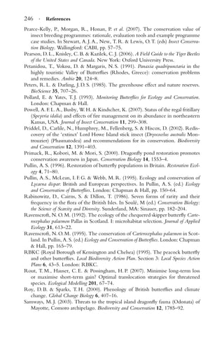 246 · References
Pearce-Kelly, P., Morgan, R., Honan, P. et al. (2007). The conservation value of
insect breeding programmes: rationale, evaluation tools and example programme
case studies. In Stewart, A. J. A., New, T. R. & Lewis, O. T. (eds) Insect Conserva-
tion Biology. Wallingford: CABI, pp. 57–75.
Pearson, D. L., Knisley, C. B. & Kazilek, C. J. (2006). A Field Guide to the Tiger Beetles
of the United States and Canada. New York: Oxford University Press.
Petanidou, T., Vokou, D. & Margaris, N. S. (1991). Panaxia quadripunctaria in the
highly touristic Valley of Butterﬂies (Rhodes, Greece): conservation problems
and remedies. Ambio 20, 124–8.
Peters, R. L. & Darling, J. D. S. (1985). The greenhouse effect and nature reserves.
BioScience 35, 707–26.
Pollard, E. & Yates, T. J. (1993). Monitoring Butterﬂies for Ecology and Conservation.
London: Chapman & Hall.
Powell, A. F. L. A., Busby, W. H. & Kindscher, K. (2007). Status of the regal fritillary
(Speyeria idalia) and effects of ﬁre management on its abundance in northeastern
Kansas, USA. Journal of Insect Conservation 11, 299–308.
Priddel, D., Carlile, N., Humphrey, M., Fellenberg, S. & Hiscox, D. (2002). Redis-
covery of the ‘extinct’ Lord Howe Island stick insect (Dryococelus australis Mon-
trouzier) (Phasmatodea) and recommendations for its conservation. Biodiversity
and Conservation 12, 1391–403.
Primack, R., Kobori, M. & Mori, S. (2000). Dragonﬂy pond restoration promotes
conservation awareness in Japan. Conservation Biology 14, 1553–4.
Pullin, A. S. (1996). Restoration of butterﬂy populations in Britain. Restoration Ecol-
ogy 4, 71–80.
Pullin, A. S., McLean, I. F. G. & Webb, M. R. (1995). Ecology and conservation of
Lycaena dispar: British and European perspectives. In Pullin, A. S. (ed.) Ecology
and Conservation of Butterﬂies. London: Chapman & Hall, pp. 150–64.
Rabinowitz, D., Cairns, S. & Dillon, T. (1986). Seven forms of rarity and their
frequency in the ﬂora of the British Isles. In Soul´e, M (ed.) Conservation Biology:
the Science of Scarcity and Diversity. Sunderland, MA: Sinauer, pp. 182–204.
Ravenscroft, N. O. M. (1992). The ecology of the chequered skipper butterﬂy Carte-
rocephalus palaemon Pallas in Scotland. I: microhabitat selection. Journal of Applied
Ecology 31, 613–22.
Ravenscroft, N. O. M. (1995). The conservation of Carterocephalus palaemon in Scot-
land. In Pullin, A. S. (ed.) Ecology and Conservation of Butterﬂies. London: Chapman
& Hall, pp. 165–79.
RBKC (Royal Borough of Kensington and Chelsea) (1995). The peacock butterﬂy
and other butterﬂies. Local Biodiversity Action Plan. Section 3: Local Species Action
Plans 6, 43–5. London: RBKC.
Rout, T. M., Hauser, C. E. & Possingham, H. P. (2007). Minimise long-term loss
or maximise short-term gain? Optimal translocation strategies for threatened
species. Ecological Modelling 201, 67–74.
Roy, D. B. & Sparks, T. H. (2000). Phenology of British butterﬂies and climate
change. Global Change Biology 6, 407–16.
Samways, M. J. (2003). Threats to the tropical island dragonﬂy fauna (Odonata) of
Mayotte, Comoro archipelago. Biodiversity and Conservation 12, 1785–92.
 