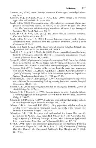References · 247
Samways, M. J. (2005). Insect Diversity Conservation. Cambridge: Cambridge Univer-
sity Press.
Samways, M. J., McGeoch, M. A. & New, T. R. (2009). Insect Conservation:
approaches and methods. (In preparation.)
Sands, D. P. A. (1999). Conservation status of Lepidoptera: assessment, threatening
processes and recovery actions. In Ponder, W. & Lunney, D. (eds) The Other
99%. The Conservation and Biodiversity of Invertebrates. Mosman: Royal Zoological
Society of New South Wales, pp. 382–7.
Sands, D. P. A. & New, T. R. (2002). The Action Plan for Australian Butterﬂies.
Canberra: Environment Australia.
Sands, D. P. A. & New, T. R. (2008). Irregular diapause, apparency and evaluating
conservation status; anomalies from the Australian butterﬂies. Journal of Insect
Conservation 12, 81–5.
Sands, D. & Scott, S. (eds) (2002). Conservation of Birdwing Butterﬂies. Chapel Hill,
Queensland: SciComEd Pty, Marsden and THECA.
Sands, D. P. A., Scott, S. E. & Moffat, R. (1997). The threatened Richmond birdwing
butterﬂy (Ornithoptera richmondia [Gray]): a community conservation project.
Memoirs of Museum Victoria 56, 449–53.
Savage, E. J. (2002). Options and techniques for managing Chaffy Saw sedge (Gahnia
ﬁlum) as habitat for the Altona skipper butterﬂy (Hesperilla ﬂavescens ﬂavescens).
Melbourne: Parks Victoria Conservation Management paper, Occasional series.
Savignano, D. A. (1994). Beneﬁts to Karner blue butterﬂy larvae from association
with ants. In Andow, D. A., Baker, R. J. & Lane, C. P. (eds) Karner Blue Butterﬂy: a
Symbol of a Vanishing Landscape. St Paul, MN: Minnesota Agricultural Experiment
Station, Miscellaneous Publication 84–1994, pp. 37–46.
Schtickzelle, N., Turlue, C. & Baguette, M. (2007). Grazing management impacts on
the viability of the threatened bog fritillary butterﬂy Proclossinia eunomia. Biological
Conservation 136, 651–60.
Schultz, C. B. (2001). Restoring resources for an endangered butterﬂy. Journal of
Applied Ecology 38, 1007–19.
Schultz, C. B. & Crone, E. E. (1998). Burning prairie to restore butterﬂy habitat:
a modeling approach to management tradeoffs for the Fender’s blue. Restoration
Ecology 6, 244–52.
Schultz, C. B. & Dlugosch, K. (1999). Nectar and hostplant scarcity limit populations
of an endangered Oregon butterﬂy. Oecologia 119, 231–8.
Schultz, C. B. & Hammond, P. C. (2003). Using population viability analysis to
develop recovery criteria for endangered insects: case study of the Fender’s blue
butterﬂy. Conservation Biology 17, 1372–85.
Schweitzer, D. F. (1994). Recovery goals and methods for Karner blue butterﬂy
populations. In Andow, D. A., Baker, R. J. & Lane, C. P. (eds) Karner Blue But-
terﬂy: a Symbol of a Vanishing Landscape. St Paul, MN: Minnesota Agricultural
Experiment Station, Miscellaneous Publication 84–1994, pp. 185–93.
Scott, S. (2002). School and community participation in the Richmond Birdwing
Conservation Project. In Sands, D. & Scott, S. (eds) Conservation of Birdwing
Butterﬂies. Chapel Hill, Queensland: SciComEd Pty, Marsden and THECA,
pp. 18–23.
 