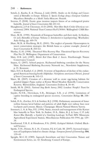 248 · References
Settele, J., Kuehn, E. & Thomas, J. (eds) (2005). Studies on the Ecology and Conser-
vation of Butterﬂies in Europe. Volume 2. Species Ecology along a European Gradient:
Maculinea Butterﬂies as a Model. Soﬁa-Moscow: Pensoft.
Severns, P. (2008). Exotic grass invasion impacts ﬁtness of an endangered prairie
butterﬂy. Journal of Insect Conservation 12, 651–61.
Shaughnessy, J. P. & Cheesman, O. D. (2005). Wart-Biter Bush-Cricket (Decticus ver-
rucivorus) 2004. National Trust Contract Ref U30560. Wallingford: CABI Bio-
science.
Shaw, M. R. (1990). Parasitoids of European butterﬂies and their study. In Kudrna,
O. (ed.) Butterﬂies of Europe. Volume 2. Introduction to Lepidopterology. Wiesbaden:
Aula-Verlag, pp. 449–79.
Shaw, M. R. & Hochberg, M. E. (2001). The neglect of parasitic Hymenoptera in
insect conservation strategies: the British fauna as a prime example. Journal of
Insect Conservation 5, 253–63.
Sherley, G. H. (1998). Threatened Weta Recovery Plan. Threatened Species Recovery
Plan No 25. Wellington: Department of Conservation.
Shirt, D. B. (ed.) (1987). British Red Data Book 2. Insects. Peterborough: Nature
Conservancy Council.
Siepen, G. (2007). School projects. Richmond birdwing corridors for the Noosa
Shire. Richmond Birdwing Recovery Network inc., Newsletter Supplement,
p. 21. Kenmore.
Sikes, D. S. & Raithel, C. J. (2002). A review of hypotheses of decline of the endan-
gered American burying beetle (Silphidae: Nicrophorus americanus Olivier). Journal
of Insect Conservation 6, 103–13.
Slater, M. (2007). Creation of a drystone wall to create egg-laying habitats for
grizzled skipper Pyrgus malvae at Ryton Wood Meadow Butterﬂy Conservation
Reserve, Warwickshire, England. Conservation Evidence 4, 35–40.
Smith, M. N. (2003). National Stag Beetle Survey 2002. London: People’s Trust for
Endangered Species.
Snyder, N. F. R., Derrickson, S. R., Beissinger, S. R. et al. (1996). Limitations of
captive breeding in endangered species recovery. Conservation Biology 10, 338–
48.
Soluk, D. A., Zercher, D. S. & Swisher, B. J. (1998). Preliminary assessment of Soma-
tochlora hineana larval habitat and patterns of adult ﬂight over railway lines near
Lochport and Lemont, Illinois. Champaign: Illinois Natural History Survey.
Sommers, L. A. & Nye, P. E. (1994). Status, research and management of the Karner
blue butterﬂy in New York. In Andow, D. A., Baker, R. J. & Lane, C. P. (eds)
Karner Blue Butterﬂy: a Symbol of a Vanishing Landscape. St Paul, MN: Minnesota
Agricultural Experiment Station, Miscellaneous Publication 84–1994, pp. 129–
34.
Southwood, T. R. E. & Henderson, P. A. (2000). Ecological Methods. Oxford: Black-
well Science.
Sparks, T. H., Dennis, R. L. H., Croxton, P. J. & Cade, M. (2007). Increased migra-
tion of Lepidoptera linked to climate change. European Journal of Entomology 104,
139–43.
Speight, M. C. D. (1989). Saproxylic Invertebrates and their Conservation. Nature and
Environment Series, no. 42. Strasbourg: Council of Europe.
 
