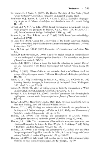 References · 249
Steencamp, C. & Stein, R. (1999). The Brenton Blue Saga. A Case Study of South
African Biodiversity Conservation. Parkview: Endangered Wildlife Trust.
Steinbauer, M. J., Yonow, T., Reid, I. A. & Cant, R. (2002). Ecological biogeogra-
phy of species of Gelonus, Acantholybas and Amorbus in Australia. Austral Ecology
27, 1–25.
Stewart, A. J. A. & New, T. R. (2007). Insect conservation in temperate biomes:
issues, progress and prospects. In Stewart, A. J. A., New, T. R. & Lewis, O. T.
(eds) Insect Conservation Biology. Wallingford: CABI, pp. 1–33.
Stewart, A. J. A., New, T. R. & Lewis, O. T. (eds) (2007). Insect Conservation Biology.
Wallingford: CABI.
St Louis Zoo (2004). Center for Conservation of the North American Burying
Beetle. www:stlzoo.org/wildcareinstitute/americanburyingbeetleinmi/ (accessed
5 November, 2007).
Stork, N. E. & Lyal, C. H. C. (1993). Extinction or ‘co-extinction’ rates? Nature 366,
307.
Strauss, B. & Biedermann, R. (2005). The use of habitat models in conservation of
rare and endangered leafhopper species (Hemiptera: Auchenorrhyncha). Journal
of Insect Conservation 9, 245–59.
Stubbs, A. E. (1985). Is there a future for butterﬂy collecting in Britain? Proceed-
ings and Transactions of the British Entomological and Natural History Society 18,
65–73.
Suhling, F. (1999). Effects of ﬁsh on the microdistribution of different larval size
groups of Onychogomphus uncatus (Odonata: Gomphidae). Archiv f¨ur Hydrobiologie
144, 229–44.
Sutter, R. D. (1996). Monitoring. In Falk, D. A., Millar, C. I. & Olwell, M. (eds)
Restoring Diversity. Strategies for Reintroduction of Endangered Plants. Washington,
D.C.: Island Press, pp. 235–64.
Sutton, R. (2006). The effect of cutting grass for butterﬂy conservation at Witch
Lodge Field, Somerset, England. Conservation Evidence 3, 49–51.
Swengel, A. B. & Swengel, S. R. (2007). Beneﬁt of permanent non-ﬁre refugia for
Lepidoptera conservation in ﬁre-managed areas. Journal of Insect Conservation 11,
263–79.
Tansy, C. I. (2006). Hungerford’s Crawling Water Beetle (Brychius hungerfordi) Recovery
Plan. Fort Snelling, MN: US Fish and Wildlife Service.
Thomas, C. D. (1995). Ecology and conservation of butterﬂy metapopulations in
the fragmented British landscape. In Pullin, A. S. (ed.) Ecology and Conservation of
Butterﬂies. London: Chapman & Hall, pp. 46–63.
Thomas, J. A. (1983). The ecology and conservation of Lysandra bellargus
(Lepidoptera: Lycaenidae) in Britain. Journal of Applied Ecology 20, 59–83.
Thomas, J. A. (1984). The conservation of butterﬂies in temperate countries: past
efforts and lessons for the future. In Vane-Wright, R. & Ackery, P. (eds) Biology
of Butterﬂies. London: Academic Press, pp. 333–53.
Thomas, J. A. (1995a). The ecology and conservation of Maculinea arion and other
European species of large blue butterﬂy. In Pullin, A. S. (ed.) Ecology and Conser-
vation of Butterﬂies. London: Chapman & Hall, pp. 180–97.
Thomas, J. A. (1995b). Why small cold-blooded insects pose different conservation
problems to birds in modern landscapes. Ibis 137 (suppl.), 112–19.
 