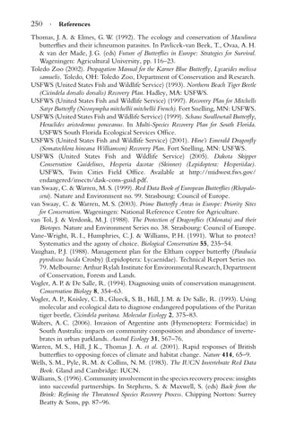 250 · References
Thomas, J. A. & Elmes, G. W. (1992). The ecology and conservation of Maculinea
butterﬂies and their ichneumon parasites. In Pavlicek-van Beek, T., Ovaa, A. H.
& van der Made, J. G. (eds) Future of Butterﬂies in Europe: Strategies for Survival.
Wageningen: Agricultural University, pp. 116–23.
Toledo Zoo (2002). Propagation Manual for the Karner Blue Butterﬂy, Lycaeides melissa
samuelis. Toledo, OH: Toledo Zoo, Department of Conservation and Research.
USFWS (United States Fish and Wildlife Service) (1993). Northern Beach Tiger Beetle
(Cicindela dorsalis dorsalis) Recovery Plan. Hadley, MA: USFWS.
USFWS (United States Fish and Wildlife Service) (1997). Recovery Plan for Mitchells
Satyr Butterﬂy (Neonympha mitchellii mitchellii French). Fort Snelling, MN: USFWS.
USFWS (United States Fish and Wildlife Service) (1999). Schaus Swallowtail Butterﬂy,
Heraclides aristodemus ponceanus. In Multi-Species Recovery Plan for South Florida.
USFWS South Florida Ecological Services Ofﬁce.
USFWS (United States Fish and Wildlife Service) (2001). Hine’s Emerald Dragonﬂy
(Somatochlora hineana Williamson) Recovery Plan. Fort Snelling, MN: USFWS.
USFWS (United States Fish and Wildlife Service) (2005). Dakota Skipper
Conservation Guidelines, Hesperia dacotae (Skinner) (Lepidoptera: Hesperiidae).
USFWS, Twin Cities Field Ofﬁce. Available at http://midwest.fws.gov/
endangered/insects/dask-cons-guid.pdf.
van Swaay, C. & Warren, M. S. (1999). Red Data Book of European Butterﬂies (Rhopalo-
cera). Nature and Environment no. 99. Strasbourg: Council of Europe.
van Swaay, C. & Warren, M. S. (2003). Prime Butterﬂy Areas in Europe: Priority Sites
for Conservation. Wageningen: National Reference Centre for Agriculture.
van Tol, J. & Verdonk, M. J. (1988). The Protection of Dragonﬂies (Odonata) and their
Biotopes. Nature and Environment Series no. 38. Strasbourg: Council of Europe.
Vane-Wright, R. I., Humphries, C. J. & Williams, P. H. (1991). What to protect?
Systematics and the agony of choice. Biological Conservation 55, 235–54.
Vaughan, P. J. (1988). Management plan for the Eltham copper butterﬂy (Paralucia
pyrodiscus lucida Crosby) (Lepidoptera: Lycaenidae). Technical Report Series no.
79. Melbourne: Arthur Rylah Institute for Environmental Research, Department
of Conservation, Forests and Lands.
Vogler, A. P. & De Salle, R. (1994). Diagnosing units of conservation management.
Conservation Biology 8, 354–63.
Vogler, A. P., Knisley, C. B., Glueck, S. B., Hill, J. M. & De Salle, R. (1993). Using
molecular and ecological data to diagnose endangered populations of the Puritan
tiger beetle, Cicindela puritana. Molecular Ecology 2, 375–83.
Walters, A. C. (2006). Invasion of Argentine ants (Hymenoptera: Formicidae) in
South Australia: impacts on community composition and abundance of inverte-
brates in urban parklands. Austral Ecology 31, 567–76.
Warren, M. S., Hill, J. K., Thomas J. A. et al. (2001). Rapid responses of British
butterﬂies to opposing forces of climate and habitat change. Nature 414, 65–9.
Wells, S. M., Pyle, R. M. & Collins, N. M. (1983). The IUCN Invertebrate Red Data
Book. Gland and Cambridge: IUCN.
Williams, S. (1996). Community involvement in the species recovery process: insights
into successful partnerships. In Stephens, S. & Maxwell, S. (eds) Back from the
Brink: Reﬁning the Threatened Species Recovery Process. Chipping Norton: Surrey
Beatty & Sons, pp. 87–96.
 