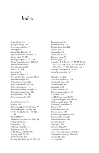 Index
Acacia falcata 110, 111
Acrodipsas illidgei 130
A. myrmecophila 33, 147
action plans 7
Adonis blue butterﬂy 88
agri-environment schemes 225
Agrotis infusa 78, 136
Alexﬂoydia repens 21, 78, 149
Altona skipper butterﬂy 227, 230
Anophthalmus hitleri 121
Anthyllis vulneraria 88
ants 35, 82, 124
apparency 85
area of occupancy 21
Argynnis hyperbius inconstans 32, 34
Aristolochia elegans 122
Arrhenatherum elatius 123
Asilus crabroniformis 79, 208
Atalopedes campestris 116
Australian fritillary butterﬂy 32
Australian plague locust 128
Austrodanthonia 122, 148
Austromerope poultoni 28
Baronia brevicornis 210
barriers 104
Bathurst copper butterﬂy 5, 8, 39
Bay checkerspot butterﬂy 200
beetles 16, 21, 81, 86, 104, 126,
138
BIOCLIM 306
Biodiversity Action Plan (UK) 59
biological species 5
biotopes 81, 146
birdwing butterﬂies 151
Blepharoceridae 15
bog fritillary butterﬂy 160
Bogong moth 78, 136
Bombus terrestris 125
Brenton blue butterﬂy 36, 206, 207
Bromus inermis 123
brownﬁeld sites 145
Brychius hungerfordi 222
bumble bee 125
Buprestidae 138
burnet moths 106
Burramys parvus 78
Bursaria spinosa 67
butterﬂies 2, 4, 14, 15, 19, 22, 27, 29, 35,
38, 39, 44, 45, 76, 82, 84, 86, 89, 103,
104, 108, 117, 130, 138, 160, 168
Butterﬂy Conservation 76, 173
butterﬂy gardening 162
Callophrys irus 202
Candalides noelkeri 95, 123
canestrinid mites 126
carabid beetles 63
Carabidae 5, 63
Carabus variolosus 86
Carterocephalus palaemon 96
Castniidae 30, 67
chalkhill blue butterﬂy 203
chequered skipper butterﬂy 96
Chilean needle grass 122
Chortoicetes terminifera 128
Cicindela 90
Circellium bacchus 208
Cirsium arvense 123
Coccinella septempunctata 124
Coenonympha arcania 86
Coenophila subrosea 158
co-extinction 46
Coleoptera 137
Colophon 135, 208
community module 47
conservation biological control 46
Conservation Strategy Maps 189
consumables 122
corridors 106
 