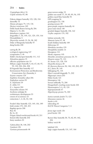 254 · Index
Cryptophagus falcozi 16
Cupido minimus 87, 88
Dakota skipper butterﬂy 123, 128, 154
damselﬂy 14
Danaus plexippus 79, 119, 136
Decticus verrucivorus 182
Delhi Sands ﬂower-loving ﬂy 206
Diptera 5, 15, 206
disturbance regimes 160
dragonﬂies 7, 45, 109, 121, 129, 159, 164
Drosophilidae 5
Dryococelus australis 19, 26, 98, 182
Duke of Burgundy butterﬂy 97
dung beetles 208
earwig ﬂy 28
ecological engineering 147
ectoparasites 2, 46
Edith’s checkerspot butterﬂy 111, 112
Edwardsina gigantea 15
effective population size 19
Eltham copper butterﬂy 5, 60, 67, 68, 97,
99, 152, 200, 206, 208
El Segundo blue butterﬂy 117
Environment Protection and Biodiversity
Conservation Act (Australia) 4
Erynnis comyntas 124
Euphilotes bernardino allyni 206
Euphydryas aurinea 99
E. desfontainii 39
E. editha 111
E. e. bayensis 200
Eurycantha calcarata 181
Eusthenia nothofagi 26
evolutionary development 53
extent of occurrence 21
extinctions 1, 2, 26, 53, 108
Fender’s blue butterﬂy 123, 149, 156, 189
ﬁeld cricket 170, 182, 201
ﬂagship species 208
ﬂeas 46
ﬂy 16, 45
Fr´egate Island tenebrionid beetle 69, 211
frosted elﬁn butterﬂy 202
fuzzy numbers 20
Gahnia ﬁlum 38, 148, 202
Gambusia 126
Gentiana pneumonanthe 48
giant torrent midge 15
golden sun-moth 17, 30, 85, 89, 96, 195
golden-rayed blue butterﬂy 95
GPS mapping 56
grasshoppers 63, 158
grazing mosaics 89
great purple emperor butterﬂy 44
great water dock 148
grizzled skipper butterﬂy 158, 162
Gryllus campestris 170, 182
habitat networks 106
Hamearis lucina 97, 98
heath fritillary butterﬂy 189
Helicoverpa 33
Hemideina crassidens 129
Hemiphlebia mirabilis 14
Hemiptera 110
Heodes virgaureae 105
Heraclides aristodemus ponceanus 24, 70
Hesperia comma 75, 110
H. dacotae 123, 128, 154
Hesperilla donnyssa 38
H. ﬂavescens ﬂavescens 38, 148, 149, 202, 227
H. f. ﬂavia 38, 149
hilltopping 96, 135
Hine’s emerald dragonﬂy 71, 202
Hippocrepis comosa 203
Hitler beetle 121
Homoptera 146
hornet robberﬂy 75, 208
Hungerford’s crawling water beetle 222
Hymenoptera 5, 6, 45, 124
hyperparasitoids 47
Hypochrysops piceatus 76, 222
Icaricia icarioides fenderi 73, 123
Ichneumon eumerus 46
Inachis io 60
inbreeding 45
IUCN Threat Categories 7, 8
Jersey tiger moth 136
jewel beetle 138
Karner blue butterﬂy 58, 75, 82, 89, 182,
224
kidney vetch 88
ladybird 124
large copper butterﬂy 131, 147, 184
 