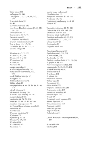 Index · 255
Lasius alienus 161
leafhoppers 86, 146
Lepidoptera 1, 15, 27, 46, 86, 113,
179
Leucorrhinia dubia 164
lice 46
Liquidambar orientalis 136
Lord Howe Island stick insect 26, 98, 126,
181, 182
Lotus corniculatus 161
Lucanus cervus 33, 75, 76
Lupinus perennis 89
L. sulphureus kincaidii 150
Lycaeides melissa samuelis 58, 89
Lycaena dispar 131, 147, 184
Lycaenidae 59, 82, 89, 112, 131
Lysandra bellargus 88
Maculinea 46, 47, 59, 159
M. alcon 48, 107, 159
M. arion 59, 184, 185
M. nausithous 160
M. rebeli 46
M. teleius 160
management plans 2
Mardon skipper butterﬂy 226
mark–release–recapture 95, 107,
198
marsh fritillary butterﬂy 97
Mecoptera 28
Melaleuca halmaturorum 95
Mellicta athalia 15
metapopulations 4, 16, 23, 56, 84, 91, 93,
110
microlepidoptera 16
micromosaic burning 154
Mitchell’s satyr butterﬂy 72, 131
monarch butterﬂy 79
monitoring 44, 54, 56, 169
moths 16, 26, 33, 76, 82, 86, 193
mountain pygmy possum 78
Mt Donna Buang wingless stoneﬂy 25
mutualisms 82
Mydidae 206
Myoporum parvifolium 95
Myrica gale 158
Myrmecia ‘sp. 17’ 35
Myrmica 59, 159, 160
M. sabuleti 184
M. scabrinodis 185
M. schencki 46
narrow-range endemism 3
Nassella neesiana 122
Nicrophorus americanus 41, 43, 182
Noctuidae 158, 162
North American burying beetle 41
Notoncus 97
Ocybadistes knightorum 21, 78, 149
Odonata 14, 109, 126, 146, 203
Orachrysops niobe 36, 206
Oreixenica latialis theddora 108
Ornithoptera alexandrae 68, 69, 209
O. richmondia 61, 122, 151, 223
Otway stoneﬂy 26
Oxycera dives 16
Oxygastra curtisii 203
Panaxia quadripunctaria 136
Papilio homerus 69, 210, 211
P. machaon 188, 201
Papilionidae 15, 178
Paralucia pyrodiscus lucida 5, 99, 158, 206
P. spinifera 5, 84, 217
Pararistolochia praevenosa 122, 151
parasitoids 2, 45, 46, 48, 98, 104
peacock butterﬂy 60, 61
permeability 105
Peucedanum 201
P. palustre 188
Phyllocnistis xenia 16
Plebejus argus 86
Poa pratensis 123
Polites mardoni 226
Polposipus herculeanus 69, 211
Polyommatus coridon 203
population modelling 46
Potentilla repens 162
Primula 97
Prionotropis hystrix rhodanica 158
process objectives 77
Proclossinia eunomia 160
Prodontria lewisii 21
protected species 4
Pyrgus malvae 162
Pytho kolwensis 81
Queen Alexandra’s birdwing butterﬂy 68,
209
RAMAS Red 8
ranching 178
 