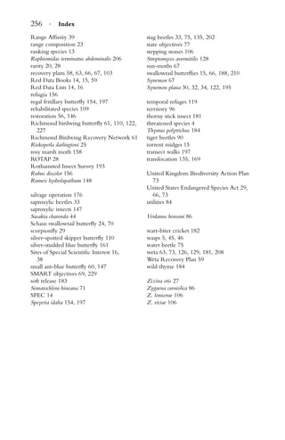 256 · Index
Range Afﬁnity 39
range composition 23
ranking species 13
Raphiomidas terminatus abdominalis 206
rarity 20, 28
recovery plans 58, 63, 66, 67, 103
Red Data Books 14, 15, 59
Red Data Lists 14, 16
refugia 156
regal fritillary butterﬂy 154, 197
rehabilitated species 109
restoration 56, 146
Richmond birdwing butterﬂy 61, 110, 122,
227
Richmond Birdwing Recovery Network 61
Riekoperla darlingtoni 25
rosy marsh moth 158
ROTAP 28
Rothamsted Insect Survey 193
Rubus discolor 156
Rumex hydrolapathum 148
salvage operation 176
saproxylic beetles 33
saproxylic insects 147
Sasakia charonda 44
Schaus swallowtail butterﬂy 24, 70
scorpionﬂy 29
silver-spotted skipper butterﬂy 110
silver-studded blue butterﬂy 161
Sites of Special Scientiﬁc Interest 16,
38
small ant-blue butterﬂy 60, 147
SMART objectives 69, 229
soft release 183
Somatochlora hineana 71
SPEC 14
Speyeria idalia 154, 197
stag beetles 33, 75, 135, 202
state objectives 77
stepping stones 106
Streptomyces avermitilis 128
sun-moths 67
swallowtail butterﬂies 15, 66, 188, 210
Synemon 67
Synemon plana 30, 32, 34, 122, 195
temporal refuges 119
territory 96
thorny stick insect 181
threatened species 4
Thymus polytrichus 184
tiger beetles 90
torrent midges 15
transect walks 197
translocation 135, 169
United Kingdom Biodiversity Action Plan
73
United States Endangered Species Act 29,
66, 73
utilities 84
Verdanus bensoni 86
wart-biter cricket 182
wasps 5, 45, 46
water beetle 75
weta 63, 73, 126, 129, 181, 208
Weta Recovery Plan 59
wild thyme 184
Zizina otis 27
Zygaena carniolica 86
Z. lonicerae 106
Z. viciae 106
 