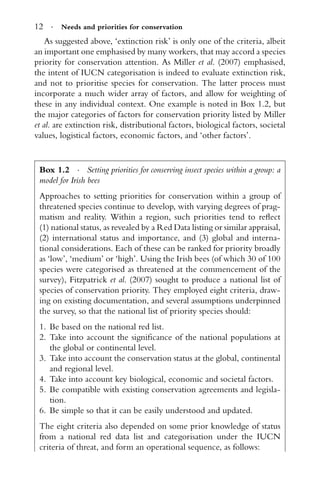 12 · Needs and priorities for conservation
As suggested above, ‘extinction risk’ is only one of the criteria, albeit
an important one emphasised by many workers, that may accord a species
priority for conservation attention. As Miller et al. (2007) emphasised,
the intent of IUCN categorisation is indeed to evaluate extinction risk,
and not to prioritise species for conservation. The latter process must
incorporate a much wider array of factors, and allow for weighting of
these in any individual context. One example is noted in Box 1.2, but
the major categories of factors for conservation priority listed by Miller
et al. are extinction risk, distributional factors, biological factors, societal
values, logistical factors, economic factors, and ‘other factors’.
Box 1.2 · Setting priorities for conserving insect species within a group: a
model for Irish bees
Approaches to setting priorities for conservation within a group of
threatened species continue to develop, with varying degrees of prag-
matism and reality. Within a region, such priorities tend to reﬂect
(1) national status, as revealed by a Red Data listing or similar appraisal,
(2) international status and importance, and (3) global and interna-
tional considerations. Each of these can be ranked for priority broadly
as ‘low’, ‘medium’ or ‘high’. Using the Irish bees (of which 30 of 100
species were categorised as threatened at the commencement of the
survey), Fitzpatrick et al. (2007) sought to produce a national list of
species of conservation priority. They employed eight criteria, draw-
ing on existing documentation, and several assumptions underpinned
the survey, so that the national list of priority species should:
1. Be based on the national red list.
2. Take into account the signiﬁcance of the national populations at
the global or continental level.
3. Take into account the conservation status at the global, continental
and regional level.
4. Take into account key biological, economic and societal factors.
5. Be compatible with existing conservation agreements and legisla-
tion.
6. Be simple so that it can be easily understood and updated.
The eight criteria also depended on some prior knowledge of status
from a national red data list and categorisation under the IUCN
criteria of threat, and form an operational sequence, as follows:
 
