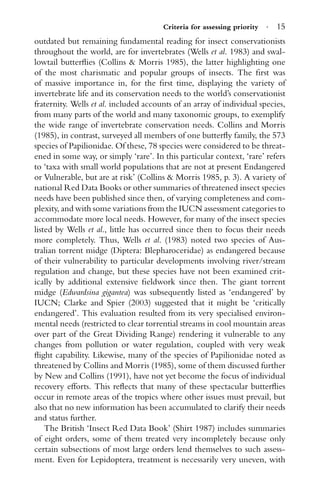 Criteria for assessing priority · 15
outdated but remaining fundamental reading for insect conservationists
throughout the world, are for invertebrates (Wells et al. 1983) and swal-
lowtail butterﬂies (Collins & Morris 1985), the latter highlighting one
of the most charismatic and popular groups of insects. The ﬁrst was
of massive importance in, for the ﬁrst time, displaying the variety of
invertebrate life and its conservation needs to the world’s conservationist
fraternity. Wells et al. included accounts of an array of individual species,
from many parts of the world and many taxonomic groups, to exemplify
the wide range of invertebrate conservation needs. Collins and Morris
(1985), in contrast, surveyed all members of one butterﬂy family, the 573
species of Papilionidae. Of these, 78 species were considered to be threat-
ened in some way, or simply ‘rare’. In this particular context, ‘rare’ refers
to ‘taxa with small world populations that are not at present Endangered
or Vulnerable, but are at risk’ (Collins & Morris 1985, p. 3). A variety of
national Red Data Books or other summaries of threatened insect species
needs have been published since then, of varying completeness and com-
plexity, and with some variations from the IUCN assessment categories to
accommodate more local needs. However, for many of the insect species
listed by Wells et al., little has occurred since then to focus their needs
more completely. Thus, Wells et al. (1983) noted two species of Aus-
tralian torrent midge (Diptera: Blepharoceridae) as endangered because
of their vulnerability to particular developments involving river/stream
regulation and change, but these species have not been examined crit-
ically by additional extensive ﬁeldwork since then. The giant torrent
midge (Edwardsina gigantea) was subsequently listed as ‘endangered’ by
IUCN; Clarke and Spier (2003) suggested that it might be ‘critically
endangered’. This evaluation resulted from its very specialised environ-
mental needs (restricted to clear torrential streams in cool mountain areas
over part of the Great Dividing Range) rendering it vulnerable to any
changes from pollution or water regulation, coupled with very weak
ﬂight capability. Likewise, many of the species of Papilionidae noted as
threatened by Collins and Morris (1985), some of them discussed further
by New and Collins (1991), have not yet become the focus of individual
recovery efforts. This reﬂects that many of these spectacular butterﬂies
occur in remote areas of the tropics where other issues must prevail, but
also that no new information has been accumulated to clarify their needs
and status further.
The British ‘Insect Red Data Book’ (Shirt 1987) includes summaries
of eight orders, some of them treated very incompletely because only
certain subsections of most large orders lend themselves to such assess-
ment. Even for Lepidoptera, treatment is necessarily very uneven, with
 