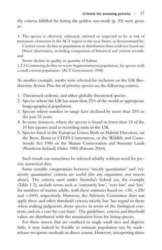 Criteria for assessing priority · 17
the criteria fulﬁlled for listing the golden sun-moth (p. 30) were given
as:
1. The species is observed, estimated, inferred or suspected to be at risk of
premature extinction in the ACT region in the near future, as demonstrated by:
Current severe decline in population or distribution from evidence based on:
Direct observation, including comparison of historical and current records:
and
Severe decline in quality or quantity of habitat.
1.2.5 Continuing decline or severe fragmentation in population, for species with
a small current population. (ACT Government 1998)
As another example, moths were selected for inclusion on the UK Bio-
diversity Action Plan list of priority species on the following criteria:
1. Threatened endemic and other globally threatened species.
2. Species where the UK has more than 25% of the world or appropriate
biogeographical population.
3. Species where number or range have declined by more than 25% in
the past 25 years.
4. In some instances, where the species is found in fewer than 15 of the
10 km squares used as recording units in the UK.
5. Species listed in the European Union Birds or Habitat Directives, on
the Bern, Bonn or CITES Conventions, or the Wildlife and Coun-
tryside Act 1981 or the Nature Conservation and Amenity Lands
(Northern Ireland) Order 1985 (Parsons 2004).
Such trends can sometimes be inferred reliably without need for pre-
cise numerical data.
Some sensible compromises between ‘strictly quantitative’ and ‘rel-
atively quantitative’ criteria are useful (for any organisms, not insects
alone). The criteria used under Australia’s federal act, for example
(Table 1.2), include terms such as ‘extremely low’, ‘very low’ and ‘low’
for numbers of mature adults, with these estimates based on <50, <250
and <1000, respectively. However, the Advisory Committee does not
apply these and other threshold criteria strictly but ‘has regard to them
when making judgments about species in terms of the biological con-
texts, and on a case-by-case basis’. The guidelines, criteria and threshold
values are distributed with the nomination form for listing species.
For those insects that are conﬁned to single small sites and disperse
little, it may indeed be feasible to estimate population size by mark–
release–recapture methods or direct counts. However, interpreting those
 