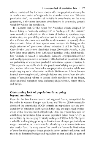 Overcoming lack of population data · 19
others, considered that for invertebrates, effective population size may be
as much as two orders of magnitude less than the census size. ‘Effective
population size’, the number of individuals contributing to the next
generation, is the more important consideration in conserving genetic
variability within the population.
It is notable that, for the rather few Australian insects accepted for
federal listing as ‘critically endangered’ or ‘endangered’, the majority
were considered ineligible on the criteria of decline in numbers, pop-
ulation size, and probability of extinction in the wild, on the grounds
that sufﬁcient data were not available to demonstrate or quantify these
characteristics. Most of these species were accepted for listing on the
single criterion of ‘precarious habitat’ (criterion 2 of 5 in Table 1.2).
Only for the Lord Howe Island stick insect (Dryococelus australis, p. 26)
have these other criteria been sufﬁciently justiﬁed: with a ﬁeld popula-
tion ‘unlikely to exceed 10 individuals’, evidence for population decline
and small population size is incontrovertible, but lack of quantitative data
on probability of extinction precluded admittance against criterion 5.
This approach essentially admits the problems of relying on quantitative
data, and on inferences from unknown population dynamics, whilst not
neglecting any such information available. Reliance on habitat features
is much more tangible and, although debates may ensue about the ade-
quacy of remaining habitat to sustain viable populations of the insect,
allows an initial evaluation based on habitat characteristics, extent of loss,
and threats.
Overcoming lack of population data: going
beyond numbers
Even for the best known insects and regional faunas, exempliﬁed by
butterﬂies in western Europe, van Swaay and Warren (2003) essentially
dismissed the quantitative IUCN criteria on population size and pre-
dictability of extinction on the grounds that they are impractical or irrel-
evant, with a clear statement of this belief. Thus, the criteria they used for
establishing threat status differ in some important details from IUCN, as
exempliﬁed by the category ‘critically endangered’ (Table 1.3). They gave
a valuable lead in giving priority to distributional changes, particularly to
range contraction, as criteria revealed clearly by the extensive informa-
tion on that fauna. In many parts of the world, the ﬁner scale distribution
of even the most popular insect groups is almost entirely unknown, and
there is no historical background equivalent to that available in parts of
 