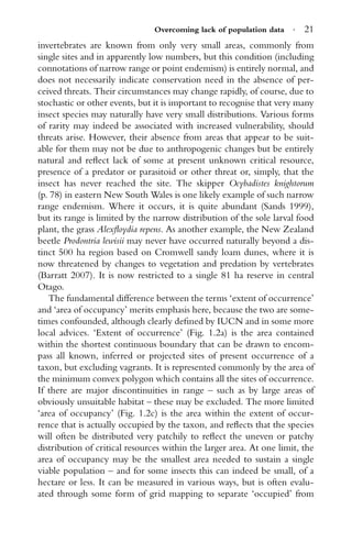 Overcoming lack of population data · 21
invertebrates are known from only very small areas, commonly from
single sites and in apparently low numbers, but this condition (including
connotations of narrow range or point endemism) is entirely normal, and
does not necessarily indicate conservation need in the absence of per-
ceived threats. Their circumstances may change rapidly, of course, due to
stochastic or other events, but it is important to recognise that very many
insect species may naturally have very small distributions. Various forms
of rarity may indeed be associated with increased vulnerability, should
threats arise. However, their absence from areas that appear to be suit-
able for them may not be due to anthropogenic changes but be entirely
natural and reﬂect lack of some at present unknown critical resource,
presence of a predator or parasitoid or other threat or, simply, that the
insect has never reached the site. The skipper Ocybadistes knightorum
(p. 78) in eastern New South Wales is one likely example of such narrow
range endemism. Where it occurs, it is quite abundant (Sands 1999),
but its range is limited by the narrow distribution of the sole larval food
plant, the grass Alexﬂoydia repens. As another example, the New Zealand
beetle Prodontria lewisii may never have occurred naturally beyond a dis-
tinct 500 ha region based on Cromwell sandy loam dunes, where it is
now threatened by changes to vegetation and predation by vertebrates
(Barratt 2007). It is now restricted to a single 81 ha reserve in central
Otago.
The fundamental difference between the terms ‘extent of occurrence’
and ‘area of occupancy’ merits emphasis here, because the two are some-
times confounded, although clearly deﬁned by IUCN and in some more
local advices. ‘Extent of occurrence’ (Fig. 1.2a) is the area contained
within the shortest continuous boundary that can be drawn to encom-
pass all known, inferred or projected sites of present occurrence of a
taxon, but excluding vagrants. It is represented commonly by the area of
the minimum convex polygon which contains all the sites of occurrence.
If there are major discontinuities in range – such as by large areas of
obviously unsuitable habitat – these may be excluded. The more limited
‘area of occupancy’ (Fig. 1.2c) is the area within the extent of occur-
rence that is actually occupied by the taxon, and reﬂects that the species
will often be distributed very patchily to reﬂect the uneven or patchy
distribution of critical resources within the larger area. At one limit, the
area of occupancy may be the smallest area needed to sustain a single
viable population – and for some insects this can indeed be small, of a
hectare or less. It can be measured in various ways, but is often evalu-
ated through some form of grid mapping to separate ‘occupied’ from
 