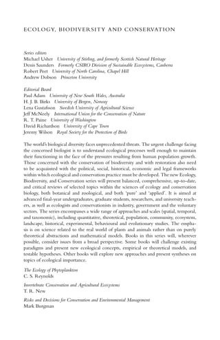 ECOLOGY, BIODIVERSITY AND CONSERVATION
Series editors
Michael Usher University of Stirling, and formerly Scottish Natural Heritage
Denis Saunders Formerly CSIRO Division of Sustainable Ecosystems, Canberra
Robert Peet University of North Carolina, Chapel Hill
Andrew Dobson Princeton University
Editorial Board
Paul Adam University of New South Wales, Australia
H. J. B. Birks University of Bergen, Norway
Lena Gustafsson Swedish University of Agricultural Science
Jeff McNeely International Union for the Conservation of Nature
R. T. Paine University of Washington
David Richardson University of Cape Town
Jeremy Wilson Royal Society for the Protection of Birds
The world’s biological diversity faces unprecedented threats. The urgent challenge facing
the concerned biologist is to understand ecological processes well enough to maintain
their functioning in the face of the pressures resulting from human population growth.
Those concerned with the conservation of biodiversity and with restoration also need
to be acquainted with the political, social, historical, economic and legal frameworks
within which ecological and conservation practice must be developed. The new Ecology,
Biodiversity, and Conservation series will present balanced, comprehensive, up-to-date,
and critical reviews of selected topics within the sciences of ecology and conservation
biology, both botanical and zoological, and both ‘pure’ and ‘applied’. It is aimed at
advanced ﬁnal-year undergraduates, graduate students, researchers, and university teach-
ers, as well as ecologists and conservationists in industry, government and the voluntary
sectors. The series encompasses a wide range of approaches and scales (spatial, temporal,
and taxonomic), including quantitative, theoretical, population, community, ecosystem,
landscape, historical, experimental, behavioural and evolutionary studies. The empha-
sis is on science related to the real world of plants and animals rather than on purely
theoretical abstractions and mathematical models. Books in this series will, wherever
possible, consider issues from a broad perspective. Some books will challenge existing
paradigms and present new ecological concepts, empirical or theoretical models, and
testable hypotheses. Other books will explore new approaches and present syntheses on
topics of ecological importance.
The Ecology of Phytoplankton
C. S. Reynolds
Invertebrate Conservation and Agricultural Ecosystems
T. R. New
Risks and Decisions for Conservation and Environmental Management
Mark Burgman
 