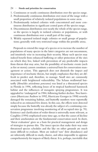 24 · Needs and priorities for conservation
1. Continuous or nearly continuous distribution over the species range.
2. Predominantly continuous distribution over most of the range with a
small proportion of relatively isolated populations in some areas.
3. Predominantly isolated colonies with concentrated and more con-
tinuous distribution in signiﬁcant central parts of the species range.
4. Discontinuous distribution over nearly the whole of the species range,
so the species is largely in isolated colonies or populations, or with
continuous distribution over a small part of the range.
5. Widely separated isolated single colonies or small groups of popula-
tions; generally with very restricted range within the possible arena.
Proposals to extend the range of a species or to increase the number of
populations of many species in the latter categories are not uncommon,
and intuitively wise in increasing their security. Many such species may
indeed beneﬁt from enhanced buffering or other protection of the sites
on which they live, linked with prevention of any predictable impacts
from threats that may arise, but the possibility of stochastic events (such
as ﬁre or storm) cannot constitute a universal basis for conservation man-
agement or action. This approach does not diminish the impact and
importance of stochastic threats, but simply emphasises that they are dif-
ﬁcult to predict and, therefore, to manage. Small sites are commonly
associated with heightened vulnerability. The Schaus swallowtail but-
terﬂy (Heraclides aristodemus ponceanus) was listed as a threatened species
in Florida in 1996, reﬂecting losses of its tropical hardwood hammock
habitat and the inﬂuences of mosquito spraying programmes. It was
upgraded to ‘endangered’ in 1984, following further decline. Two hurri-
canes (Hurricane Andrew in 1992, Hurricane Georges in 1998) severely
damaged the remaining habitat, and butterﬂy numbers were reportedly
reduced to an estimated few dozen. In this case, the effects were detected
simply because the butterﬂy was already the subject of a continuing con-
servation programme involving monitoring of all occupied sites (p. 70).
Existence and clariﬁcation of wider threat is universally more relevant, as
Caughley (1994) emphasised some time ago, so that the causes of decline
and their amelioration are the fundamental conservation need. In short,
‘threat evaluation’ gives us a basis for practical management and design
of strategies to pursue this. The insect species that make their way onto
threatened species schedules and the like on other grounds are much
more difﬁcult to evaluate. Most are indeed ‘rare’ (low abundance) and
are inherently difﬁcult to study, elusive, and often impossible to appraise
comprehensively for impacts of likely threat. It is, perhaps, inevitable that
 
