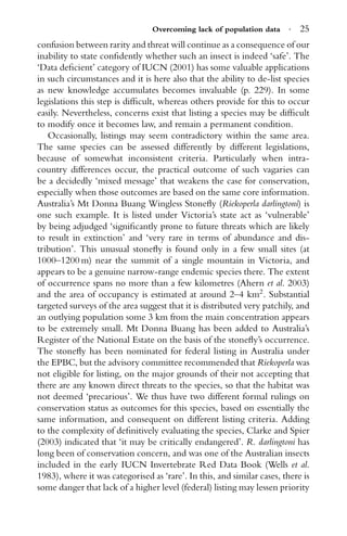 Overcoming lack of population data · 25
confusion between rarity and threat will continue as a consequence of our
inability to state conﬁdently whether such an insect is indeed ‘safe’. The
‘Data deﬁcient’ category of IUCN (2001) has some valuable applications
in such circumstances and it is here also that the ability to de-list species
as new knowledge accumulates becomes invaluable (p. 229). In some
legislations this step is difﬁcult, whereas others provide for this to occur
easily. Nevertheless, concerns exist that listing a species may be difﬁcult
to modify once it becomes law, and remain a permanent condition.
Occasionally, listings may seem contradictory within the same area.
The same species can be assessed differently by different legislations,
because of somewhat inconsistent criteria. Particularly when intra-
country differences occur, the practical outcome of such vagaries can
be a decidedly ‘mixed message’ that weakens the case for conservation,
especially when those outcomes are based on the same core information.
Australia’s Mt Donna Buang Wingless Stoneﬂy (Riekoperla darlingtoni) is
one such example. It is listed under Victoria’s state act as ‘vulnerable’
by being adjudged ‘signiﬁcantly prone to future threats which are likely
to result in extinction’ and ‘very rare in terms of abundance and dis-
tribution’. This unusual stoneﬂy is found only in a few small sites (at
1000–1200 m) near the summit of a single mountain in Victoria, and
appears to be a genuine narrow-range endemic species there. The extent
of occurrence spans no more than a few kilometres (Ahern et al. 2003)
and the area of occupancy is estimated at around 2–4 km2
. Substantial
targeted surveys of the area suggest that it is distributed very patchily, and
an outlying population some 3 km from the main concentration appears
to be extremely small. Mt Donna Buang has been added to Australia’s
Register of the National Estate on the basis of the stoneﬂy’s occurrence.
The stoneﬂy has been nominated for federal listing in Australia under
the EPBC, but the advisory committee recommended that Riekoperla was
not eligible for listing, on the major grounds of their not accepting that
there are any known direct threats to the species, so that the habitat was
not deemed ‘precarious’. We thus have two different formal rulings on
conservation status as outcomes for this species, based on essentially the
same information, and consequent on different listing criteria. Adding
to the complexity of deﬁnitively evaluating the species, Clarke and Spier
(2003) indicated that ‘it may be critically endangered’. R. darlingtoni has
long been of conservation concern, and was one of the Australian insects
included in the early IUCN Invertebrate Red Data Book (Wells et al.
1983), where it was categorised as ‘rare’. In this, and similar cases, there is
some danger that lack of a higher level (federal) listing may lessen priority
 