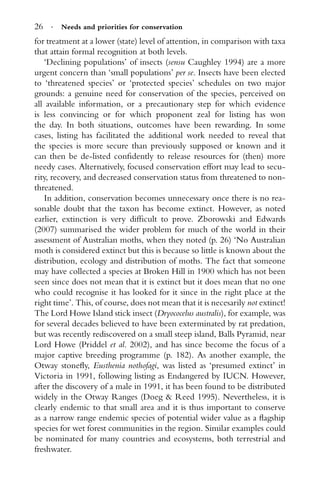 26 · Needs and priorities for conservation
for treatment at a lower (state) level of attention, in comparison with taxa
that attain formal recognition at both levels.
‘Declining populations’ of insects (sensu Caughley 1994) are a more
urgent concern than ‘small populations’ per se. Insects have been elected
to ‘threatened species’ or ‘protected species’ schedules on two major
grounds: a genuine need for conservation of the species, perceived on
all available information, or a precautionary step for which evidence
is less convincing or for which proponent zeal for listing has won
the day. In both situations, outcomes have been rewarding. In some
cases, listing has facilitated the additional work needed to reveal that
the species is more secure than previously supposed or known and it
can then be de-listed conﬁdently to release resources for (then) more
needy cases. Alternatively, focused conservation effort may lead to secu-
rity, recovery, and decreased conservation status from threatened to non-
threatened.
In addition, conservation becomes unnecessary once there is no rea-
sonable doubt that the taxon has become extinct. However, as noted
earlier, extinction is very difﬁcult to prove. Zborowski and Edwards
(2007) summarised the wider problem for much of the world in their
assessment of Australian moths, when they noted (p. 26) ‘No Australian
moth is considered extinct but this is because so little is known about the
distribution, ecology and distribution of moths. The fact that someone
may have collected a species at Broken Hill in 1900 which has not been
seen since does not mean that it is extinct but it does mean that no one
who could recognise it has looked for it since in the right place at the
right time’. This, of course, does not mean that it is necesarily not extinct!
The Lord Howe Island stick insect (Dryococelus australis), for example, was
for several decades believed to have been exterminated by rat predation,
but was recently rediscovered on a small steep island, Balls Pyramid, near
Lord Howe (Priddel et al. 2002), and has since become the focus of a
major captive breeding programme (p. 182). As another example, the
Otway stoneﬂy, Eusthenia nothofagi, was listed as ‘presumed extinct’ in
Victoria in 1991, following listing as Endangered by IUCN. However,
after the discovery of a male in 1991, it has been found to be distributed
widely in the Otway Ranges (Doeg & Reed 1995). Nevertheless, it is
clearly endemic to that small area and it is thus important to conserve
as a narrow range endemic species of potential wider value as a ﬂagship
species for wet forest communities in the region. Similar examples could
be nominated for many countries and ecosystems, both terrestrial and
freshwater.
 