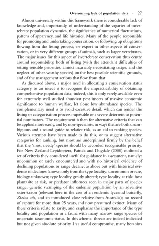 Overcoming lack of population data · 27
Almost universally within this framework there is considerable lack of
knowledge and, importantly, of understanding of the vagaries of inver-
tebrate population dynamics, the signiﬁcance of numerical ﬂuctuations,
pattens of apparency, and life histories. Many of the people responsible
for promoting and undertaking conservation, or following up obligations
ﬂowing from the listing process, are expert in other aspects of conser-
vation, or in very different groups of animals, such as larger vertebrates.
The major issues for this aspect of invertebrate conservation thus centre
around responsibility, both of listing (with the attendant difﬁculties of
setting sensible priorities, almost invariably necessitating triage, and the
neglect of other worthy species) on the best possible scientiﬁc grounds,
and of the management actions that ﬂow from that.
As discussed above, a major need in allocating a conservation status
category to an insect is to recognise the impracticability of obtaining
comprehensive population data; indeed, this is only rarely available even
for extremely well studied abundant pest insects of massive economic
signiﬁcance to human welfare, let alone low abundance species. The
complementary need is to avoid excessive detail, which can render the
listing or categorisation process impossible or a severe deterrent to poten-
tial nominators. The requirement is then for alternative criteria that can
be applied more easily, and by non-specialists, in ways that are both unam-
biguous and a sound guide to relative risk, as an aid to ranking species.
Various attempts have been made to do this, or to suggest alternative
categories for ranking, but most are underpinned ﬁrmly by the belief
that the ‘most needy’ species should be accorded recognisable priority.
For New Zealand Lepidoptera, Patrick and Dugdale (2000) outlined a
set of criteria they considered useful for guidance in assessment, namely:
uncommon or rarely encountered and with no historical evidence of
declining populations or range decline; as above but with historical evi-
dence of declines; known only from the type locality; uncommon or rare,
biology unknown; type locality greatly altered; type locality at risk; host
plant/site at risk, or predator inﬂuences seen in major parts of species
range; genetic swamping of the endemic population by an adventive
sister-taxon (relevant here in the case of an endemic lycaenid butterﬂy,
Zizina otis, and an introduced close relative from Australia); no record
of capture for more than 25 years, and now presumed extinct. Many of
these criteria relate to rarity, and emphasise the importance of the type
locality and population in a fauna with many narrow range species of
uncertain taxonomic status. In this scheme, threats are indeed indicated
but not given absolute priority. In a useful compromise, many botanists
 