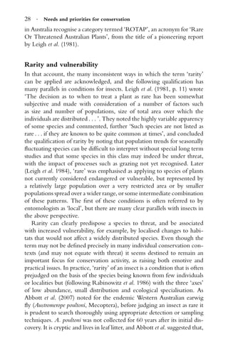 28 · Needs and priorities for conservation
in Australia recognise a category termed ‘ROTAP’, an acronym for ‘Rare
Or Threatened Australian Plants’, from the title of a pioneering report
by Leigh et al. (1981).
Rarity and vulnerability
In that account, the many inconsistent ways in which the term ‘rarity’
can be applied are acknowledged, and the following qualiﬁcation has
many parallels in conditions for insects. Leigh et al. (1981, p. 11) wrote
‘The decision as to when to treat a plant as rare has been somewhat
subjective and made with consideration of a number of factors such
as size and number of populations, size of total area over which the
individuals are distributed . . . ’. They noted the highly variable apparency
of some species and commented, further ‘Such species are not listed as
rare . . . if they are known to be quite common at times’, and concluded
the qualiﬁcation of rarity by noting that population trends for seasonally
ﬂuctuating species can be difﬁcult to interpret without special long term
studies and that some species in this class may indeed be under threat,
with the impact of processes such as grazing not yet recognised. Later
(Leigh et al. 1984), ‘rare’ was emphasised as applying to species of plants
not currently considered endangered or vulnerable, but represented by
a relatively large population over a very restricted area or by smaller
populations spread over a wider range, or some intermediate combination
of these patterns. The ﬁrst of these conditions is often referred to by
entomologists as ‘local’, but there are many clear parallels with insects in
the above perspective.
Rarity can clearly predispose a species to threat, and be associated
with increased vulnerability, for example, by localised changes to habi-
tats that would not affect a widely distributed species. Even though the
term may not be deﬁned precisely in many individual conservation con-
texts (and may not equate with threat) it seems destined to remain an
important focus for conservation activity, as raising both emotive and
practical issues. In practice, ‘rarity’ of an insect is a condition that is often
prejudged on the basis of the species being known from few individuals
or localities but (following Rabinowitz et al. 1986) with the three ‘axes’
of low abundance, small distribution and ecological specialisation. As
Abbott et al. (2007) noted for the endemic Western Australian earwig
ﬂy (Austromerope poultoni, Mecoptera), before judging an insect as rare it
is prudent to search thoroughly using appropriate detection or sampling
techniques. A. poultoni was not collected for 60 years after its initial dis-
covery. It is cryptic and lives in leaf litter, and Abbott et al. suggested that,
 