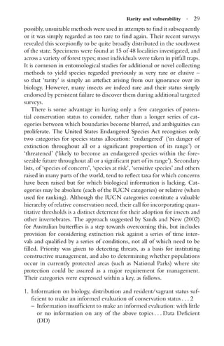 Rarity and vulnerability · 29
possibly, unsuitable methods were used in attempts to ﬁnd it subsequently
or it was simply regarded as too rare to ﬁnd again. Their recent surveys
revealed this scorpionﬂy to be quite broadly distributed in the southwest
of the state. Specimens were found at 15 of 48 localities investigated, and
across a variety of forest types; most individuals were taken in pitfall traps.
It is common in entomological studies for additional or novel collecting
methods to yield species regarded previously as very rare or elusive –
so that ‘rarity’ is simply an artefact arising from our ignorance over its
biology. However, many insects are indeed rare and their status simply
endorsed by persistent failure to discover them during additional targeted
surveys.
There is some advantage in having only a few categories of poten-
tial conservation status to consider, rather than a longer series of cat-
egories between which boundaries become blurred, and ambiguities can
proliferate. The United States Endangered Species Act recognises only
two categories for species status allocation: ‘endangered’ (‘in danger of
extinction throughout all or a signiﬁcant proportion of its range’) or
‘threatened’ (‘likely to become an endangered species within the fore-
seeable future throughout all or a signiﬁcant part of its range’). Secondary
lists, of ‘species of concern’, ‘species at risk’, ‘sensitive species’ and others
raised in many parts of the world, tend to reﬂect taxa for which concerns
have been raised but for which biological information is lacking. Cat-
egories may be absolute (each of the IUCN categories) or relative (when
used for ranking). Although the IUCN categories constitute a valuable
hierarchy of relative conservation need, their call for incorporating quan-
titative thresholds is a distinct deterrent for their adoption for insects and
other invertebrates. The approach suggested by Sands and New (2002)
for Australian butterﬂies is a step towards overcoming this, but includes
provision for considering extinction risk against a series of time inter-
vals and qualiﬁed by a series of conditions, not all of which need to be
ﬁlled. Priority was given to detecting threats, as a basis for instituting
constructive management, and also to determining whether populations
occur in currently protected areas (such as National Parks) where site
protection could be assured as a major requirement for management.
Their categories were expressed within a key, as follows.
1. Information on biology, distribution and resident/vagrant status suf-
ﬁcient to make an informed evaluation of conservation status . . . 2
– Information insufﬁcient to make an informed evaluation: with little
or no information on any of the above topics . . . Data Deﬁcient
(DD)
 