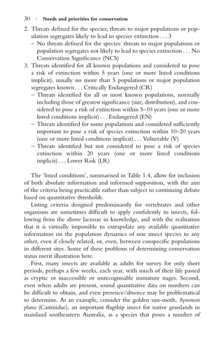 30 · Needs and priorities for conservation
2. Threats deﬁned for the species; threats to major populations or pop-
ulation segregates likely to lead to species extinction . . . 3
– No threats deﬁned for the species: threats to major populations or
population segregates not likely to lead to species extinction . . . No
Conservation Signiﬁcance (NCS)
3. Threats identiﬁed for all known populations and considered to pose
a risk of extinction within 5 years (one or more listed conditions
implicit), usually no more than 5 populations or major population
segregates known . . . Critically Endangered (CR)
– Threats identiﬁed for all or most known populations, normally
including those of greatest signiﬁcance (size, distribution), and con-
sidered to pose a risk of extinction within 5–10 years (one or more
listed conditions implicit) . . . Endangered (EN)
– Threats identiﬁed for some populations and considered sufﬁciently
important to pose a risk of species extinction within 10–20 years
(one or more listed conditions implicit) . . . Vulnerable (V)
– Threats identiﬁed but not considered to pose a risk of species
extinction within 20 years (one or more listed conditions
implicit) . . . Lower Risk (LR)
The ‘listed conditions’, summarised in Table 1.4, allow for inclusion
of both absolute information and informed supposition, with the aim
of the criteria being practicable rather than subject to continuing debate
based on quantitative thresholds.
Listing criteria designed predominantly for vertebrates and other
organisms are sometimes difﬁcult to apply conﬁdently to insects, fol-
lowing from the above lacunae in knowledge, and with the realisation
that it is virtually impossible to extrapolate any available quantitative
information on the population dynamics of one insect species to any
other, even if closely related, or, even, between conspeciﬁc populations
in different sites. Some of these problems of determining conservation
status merit illustration here.
First, many insects are available as adults for survey for only short
periods, perhaps a few weeks, each year, with much of their life passed
as cryptic or inaccessible or unrecognisable immature stages. Second,
even when adults are present, sound quantitative data on numbers can
be difﬁcult to obtain, and even presence/absence may be problematical
to determine. As an example, consider the golden sun-moth, Synemon
plana (Castniidae), an important ﬂagship insect for native grasslands in
mainland southeastern Australia, as a species that poses a number of
 