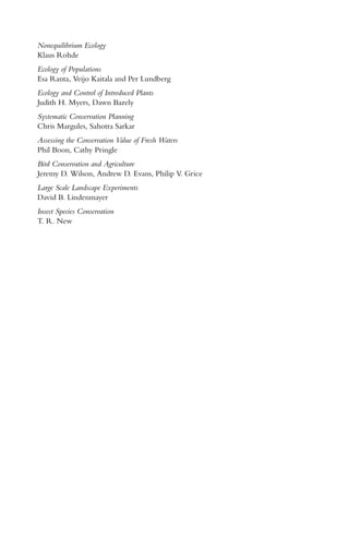Nonequilibrium Ecology
Klaus Rohde
Ecology of Populations
Esa Ranta, Veijo Kaitala and Per Lundberg
Ecology and Control of Introduced Plants
Judith H. Myers, Dawn Bazely
Systematic Conservation Planning
Chris Margules, Sahotra Sarkar
Assessing the Conservation Value of Fresh Waters
Phil Boon, Cathy Pringle
Bird Conservation and Agriculture
Jeremy D. Wilson, Andrew D. Evans, Philip V. Grice
Large Scale Landscape Experiments
David B. Lindenmayer
Insect Species Conservation
T. R. New
 