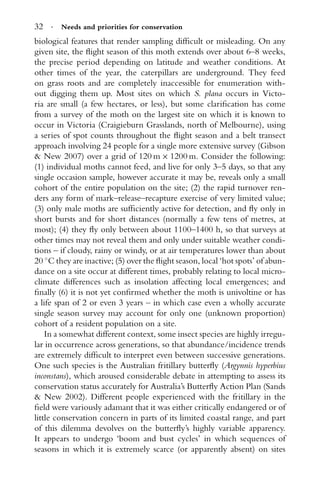 32 · Needs and priorities for conservation
biological features that render sampling difﬁcult or misleading. On any
given site, the ﬂight season of this moth extends over about 6–8 weeks,
the precise period depending on latitude and weather conditions. At
other times of the year, the caterpillars are underground. They feed
on grass roots and are completely inaccessible for enumeration with-
out digging them up. Most sites on which S. plana occurs in Victo-
ria are small (a few hectares, or less), but some clariﬁcation has come
from a survey of the moth on the largest site on which it is known to
occur in Victoria (Craigieburn Grasslands, north of Melbourne), using
a series of spot counts throughout the ﬂight season and a belt transect
approach involving 24 people for a single more extensive survey (Gibson
& New 2007) over a grid of 120 m × 1200 m. Consider the following:
(1) individual moths cannot feed, and live for only 3–5 days, so that any
single occasion sample, however accurate it may be, reveals only a small
cohort of the entire population on the site; (2) the rapid turnover ren-
ders any form of mark–release–recapture exercise of very limited value;
(3) only male moths are sufﬁciently active for detection, and ﬂy only in
short bursts and for short distances (normally a few tens of metres, at
most); (4) they ﬂy only between about 1100–1400 h, so that surveys at
other times may not reveal them and only under suitable weather condi-
tions – if cloudy, rainy or windy, or at air temperatures lower than about
20 ◦
C they are inactive; (5) over the ﬂight season, local ‘hot spots’ of abun-
dance on a site occur at different times, probably relating to local micro-
climate differences such as insolation affecting local emergences; and
ﬁnally (6) it is not yet conﬁrmed whether the moth is univoltine or has
a life span of 2 or even 3 years – in which case even a wholly accurate
single season survey may account for only one (unknown proportion)
cohort of a resident population on a site.
In a somewhat different context, some insect species are highly irregu-
lar in occurrence across generations, so that abundance/incidence trends
are extremely difﬁcult to interpret even between successive generations.
One such species is the Australian fritillary butterﬂy (Argynnis hyperbius
inconstans), which aroused considerable debate in attempting to assess its
conservation status accurately for Australia’s Butterﬂy Action Plan (Sands
& New 2002). Different people experienced with the fritillary in the
ﬁeld were variously adamant that it was either critically endangered or of
little conservation concern in parts of its limited coastal range, and part
of this dilemma devolves on the butterﬂy’s highly variable apparency.
It appears to undergo ‘boom and bust cycles’ in which sequences of
seasons in which it is extremely scarce (or apparently absent) on sites
 