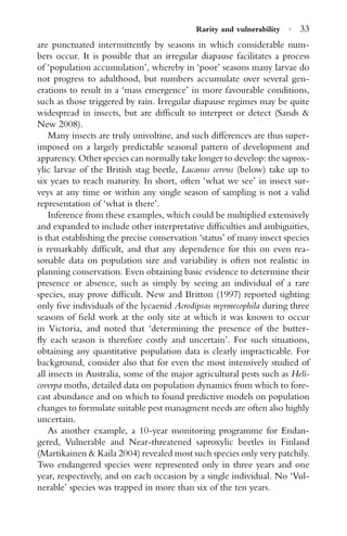 Rarity and vulnerability · 33
are punctuated intermittently by seasons in which considerable num-
bers occur. It is possible that an irregular diapause facilitates a process
of ‘population accumulation’, whereby in ‘poor’ seasons many larvae do
not progress to adulthood, but numbers accumulate over several gen-
erations to result in a ‘mass emergence’ in more favourable conditions,
such as those triggered by rain. Irregular diapause regimes may be quite
widespread in insects, but are difﬁcult to interpret or detect (Sands &
New 2008).
Many insects are truly univoltine, and such differences are thus super-
imposed on a largely predictable seasonal pattern of development and
apparency. Other species can normally take longer to develop: the saprox-
ylic larvae of the British stag beetle, Lucanus cervus (below) take up to
six years to reach maturity. In short, often ‘what we see’ in insect sur-
veys at any time or within any single season of sampling is not a valid
representation of ‘what is there’.
Inference from these examples, which could be multiplied extensively
and expanded to include other interpretative difﬁculties and ambiguities,
is that establishing the precise conservation ‘status’ of many insect species
is remarkably difﬁcult, and that any dependence for this on even rea-
sonable data on population size and variability is often not realistic in
planning conservation. Even obtaining basic evidence to determine their
presence or absence, such as simply by seeing an individual of a rare
species, may prove difﬁcult. New and Britton (1997) reported sighting
only ﬁve individuals of the lycaenid Acrodipsas myrmecophila during three
seasons of ﬁeld work at the only site at which it was known to occur
in Victoria, and noted that ‘determining the presence of the butter-
ﬂy each season is therefore costly and uncertain’. For such situations,
obtaining any quantitative population data is clearly impracticable. For
background, consider also that for even the most intensively studied of
all insects in Australia, some of the major agricultural pests such as Heli-
coverpa moths, detailed data on population dynamics from which to fore-
cast abundance and on which to found predictive models on population
changes to formulate suitable pest managment needs are often also highly
uncertain.
As another example, a 10-year monitoring programme for Endan-
gered, Vulnerable and Near-threatened saproxylic beetles in Finland
(Martikainen & Kaila 2004) revealed most such species only very patchily.
Two endangered species were represented only in three years and one
year, respectively, and on each occasion by a single individual. No ‘Vul-
nerable’ species was trapped in more than six of the ten years.
 