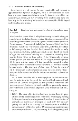34 · Needs and priorities for conservation
Some insects are, of course, far more predictable and constant in
appearance than Synemon or Argynnis, but it is very common for num-
bers in a given insect population to naturally ﬂuctuate severalfold over
successive generations, so that even long-term (multiseason) trend ana-
lyses may not be particularly informative without considerable biological
understanding and insight.
Box 1.3 · Functional conservation units in a butterﬂy: Maculinea alcon
in Belgium
Maculinea alcon (Alcon blue) is a highly sedentary lycaenid relying on
a single larval food plant (marsh gentian, Gentiana pneumonanthe) but
associating with different species of Myrmica ants in different parts of its
European range. A recent study in Belgium (Maes et al. 2004) sought to
determine ‘functional conservation units’ (FCUs) for the Alcon blue,
at different spatial scales. Detailed distributional data on the butterﬂy,
food plant and habitat, including population size (based on counts
of eggs) and estimates of mobility and colonisation capability, were
used to deﬁne FCUs on three scales: (1) the 12 presently occupied
habitat patches plus the area within 500 m range surrounding them;
(2) the areas within a range of 2 km around the occupied patches;
and (3) potential recolonisation sites on which M. alcon has recently
become extinct. The ﬁrst two of these were deﬁned in terms of
(1) the maximum local movement distance based on mark–release–
recapture information and (2) the maximum observed colonisation
distance.
FCUs were a valuable tool in ranking species conservation meas-
ures for priority, with the needs for wet heathland areas and high
numbers of Gentiana recognised, so that potential restoration sites
were categorised further as currently suitable or potentially suitable
after restoration. Conservation objectives were deﬁned for each FCU
category:
1. FCU1. The main objective for these is to increase butterﬂy pop-
ulation size by optimising habitat conditions, by enlarging existing
habitat patches and restoring potential patches. A combination of
conventional maintenance management (such as by low-intensity
grazing and small scale burning) and intensive care is needed to
increase density of Gentiana and of Myrmica nests, using techniques
such as very small-scale (1 m2
) sod-cutting. Excluding grazing stock
 