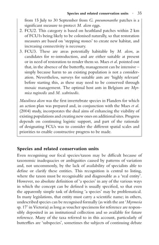 Species and related conservation units · 35
from 15 July to 30 September from G. pneumonanthe patches is a
signiﬁcant measure to protect M. alcon eggs.
2. FCU2. This category is based on heathland patches within 2 km
of FCU1s being likely to be colonised naturally, so that restoration
measures are based on ‘stepping stones’ to create new habitat, and
increasing connectivity is necessary.
3. FCU3. These are areas potentially habitable by M. alcon, as
candidates for re-introduction, and are either suitable at present
or in need of restoration to render them so. Maes et al. pointed out
that, in the absence of the butterﬂy, management can be intensive –
simply because harm to an existing population is not a consider-
ation. Nevertheless, surveys for suitable ants are ‘highly relevant’
before starting this, as these may need to be conserved through
mosaic management. The optimal host ants in Belgium are Myr-
mica ruginodis and M. scabrinodis.
Maculinea alcon was the ﬁrst invertebrate species in Flanders for which
an action plan was prepared and, in conjunction with the Maes et al.
(2004) study, incorporates the dual aims of enhancing the viability of
existing populations and creating new ones on additional sites. Progress
depends on continuing logistic support, and part of the rationale
of designating FCUs was to consider the different spatial scales and
priorities to enable constructive progress to be made.
Species and related conservation units
Even recognising our focal species/taxon may be difﬁcult because of
taxonomic inadequacies or ambiguities caused by patterns of variation
and, not uncommonly, by the lack of availability of specialists able to
deﬁne or clarify these entities. This recognition is central to listing,
where the taxon must be recognisable and diagnosable as a ‘real entity’.
However, no absolute deﬁnition of ‘a species’ in any of the various ways
in which the concept can be deﬁned is usually speciﬁed, so that even
the apparently simple task of deﬁning ‘a species’ may be problematical.
In many legislations, that entity must carry a scientiﬁc name; in others,
undescribed species can be recognised formally (as with the ant ‘Myrmecia
sp. 17’ in Victoria) as long as voucher specimens for reference are respon-
sibly deposited in an institutional collection and so available for future
reference. Many of the taxa referred to in this account, particularly of
butterﬂies are ‘subspecies’, sometimes the subjects of continuing debate
 