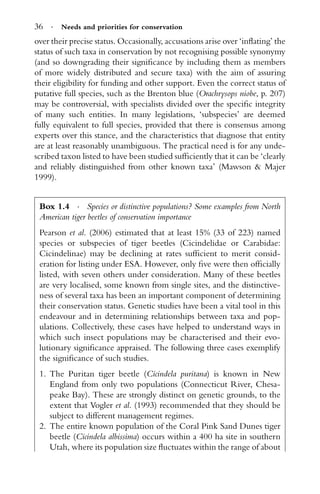 36 · Needs and priorities for conservation
over their precise status. Occasionally, accusations arise over ‘inﬂating’ the
status of such taxa in conservation by not recognising possible synonymy
(and so downgrading their signiﬁcance by including them as members
of more widely distributed and secure taxa) with the aim of assuring
their eligibility for funding and other support. Even the correct status of
putative full species, such as the Brenton blue (Orachrysops niobe, p. 207)
may be controversial, with specialists divided over the speciﬁc integrity
of many such entities. In many legislations, ‘subspecies’ are deemed
fully equivalent to full species, provided that there is consensus among
experts over this stance, and the characteristics that diagnose that entity
are at least reasonably unambiguous. The practical need is for any unde-
scribed taxon listed to have been studied sufﬁciently that it can be ‘clearly
and reliably distinguished from other known taxa’ (Mawson & Majer
1999).
Box 1.4 · Species or distinctive populations? Some examples from North
American tiger beetles of conservation importance
Pearson et al. (2006) estimated that at least 15% (33 of 223) named
species or subspecies of tiger beetles (Cicindelidae or Carabidae:
Cicindelinae) may be declining at rates sufﬁcient to merit consid-
eration for listing under ESA. However, only ﬁve were then ofﬁcially
listed, with seven others under consideration. Many of these beetles
are very localised, some known from single sites, and the distinctive-
ness of several taxa has been an important component of determining
their conservation status. Genetic studies have been a vital tool in this
endeavour and in determining relationships between taxa and pop-
ulations. Collectively, these cases have helped to understand ways in
which such insect populations may be characterised and their evo-
lutionary signiﬁcance appraised. The following three cases exemplify
the signiﬁcance of such studies.
1. The Puritan tiger beetle (Cicindela puritana) is known in New
England from only two populations (Connecticut River, Chesa-
peake Bay). These are strongly distinct on genetic grounds, to the
extent that Vogler et al. (1993) recommended that they should be
subject to different management regimes.
2. The entire known population of the Coral Pink Sand Dunes tiger
beetle (Cicindela albissima) occurs within a 400 ha site in southern
Utah, where its population size ﬂuctuates within the range of about
 