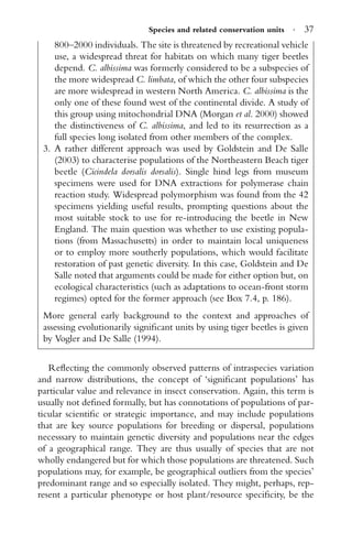 Species and related conservation units · 37
800–2000 individuals. The site is threatened by recreational vehicle
use, a widespread threat for habitats on which many tiger beetles
depend. C. albissima was formerly considered to be a subspecies of
the more widespread C. limbata, of which the other four subspecies
are more widespread in western North America. C. albissima is the
only one of these found west of the continental divide. A study of
this group using mitochondrial DNA (Morgan et al. 2000) showed
the distinctiveness of C. albissima, and led to its resurrection as a
full species long isolated from other members of the complex.
3. A rather different approach was used by Goldstein and De Salle
(2003) to characterise populations of the Northeastern Beach tiger
beetle (Cicindela dorsalis dorsalis). Single hind legs from museum
specimens were used for DNA extractions for polymerase chain
reaction study. Widespread polymorphism was found from the 42
specimens yielding useful results, prompting questions about the
most suitable stock to use for re-introducing the beetle in New
England. The main question was whether to use existing popula-
tions (from Massachusetts) in order to maintain local uniqueness
or to employ more southerly populations, which would facilitate
restoration of past genetic diversity. In this case, Goldstein and De
Salle noted that arguments could be made for either option but, on
ecological characteristics (such as adaptations to ocean-front storm
regimes) opted for the former approach (see Box 7.4, p. 186).
More general early background to the context and approaches of
assessing evolutionarily signiﬁcant units by using tiger beetles is given
by Vogler and De Salle (1994).
Reﬂecting the commonly observed patterns of intraspecies variation
and narrow distributions, the concept of ‘signiﬁcant populations’ has
particular value and relevance in insect conservation. Again, this term is
usually not deﬁned formally, but has connotations of populations of par-
ticular scientiﬁc or strategic importance, and may include populations
that are key source populations for breeding or dispersal, populations
necesssary to maintain genetic diversity and populations near the edges
of a geographical range. They are thus usually of species that are not
wholly endangered but for which those populations are threatened. Such
populations may, for example, be geographical outliers from the species’
predominant range and so especially isolated. They might, perhaps, rep-
resent a particular phenotype or host plant/resource speciﬁcity, be the
 
