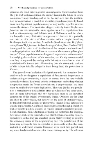 38 · Needs and priorities for conservation
extremes of a clinal pattern, exhibit unusual genetic features such as those
likely to lead to its recognition of a distinct taxon in the future or to key
evolutionary understanding, and so on. For any such case, the justiﬁca-
tion for conservation is needed on scientiﬁc grounds acceptable by broad
consensus. Signiﬁcant populations may or may not be regarded as taxo-
nomically distinct. The Australian skipper butterﬂy Hesperilla ﬂavescens
ﬂavescens has this subspeciﬁc name applied to a few populations lim-
ited to saltmarsh/sedgeland habitats west of Melbourne and for which
the butterﬂy is very distinctive in appearance. However, it is probably
one extreme of a pattern of clinal variation with a complex involving
H. donnysa, itself very variable. As with the South Australian H. f. ﬂavia,
caterpillars of H. f. ﬂavescens feed on the sedge Gahnia ﬁlum. Crosby (1990)
investigated the pattern of distribution of this complex and conﬁrmed
that the populations near Melbourne represent ‘the extreme yellow phe-
notype’. Those populations were designated important as ‘reference sites’
for studying the evolution of the complex, and Crosby recommended
that they be regarded (by analogy with Britain) as equivalent to sites of
special scientiﬁc interest (sic). Uncertainty over the taxonomic position
of this skipper initially delayed it from being listed for protection in
Victoria.
The general term ‘evolutionarily signiﬁcant unit’ has sometimes been
used to infer or designate a population of fundamental importance to
understanding or conserving a taxon, as assessed from the best available
scientiﬁc evidence. Two broad criteria are important in deciding whether
a population merits this formal equivalence to a ‘proper species’, and these
must be justiﬁed under some legislations. These are (1) that the popula-
tion is reproductively isolated from other populations of the same taxon,
and (2) more subjectively, that the population must be an important
component of the species’ evolutionary legacy. Opinions on the latter
are likely to differ widely, but devolve on the issue of ‘distinctiveness’,
be this distributional, genetic or phenotypic. Precise formal deﬁnition is
usually impracticable. Confusion occasionally arises through populations
that are simply ‘political outliers’ in regions subject to multiple jurisdic-
tional attentions. Some Australian or European butterﬂies, for example,
have ranges that extend narrowly across State borders or country borders,
respectively, so that they are abundant in one State/Territory or country
but extremely scarce in the neighbouring one. The jurisdiction of the
latter may necessarily have to consider its status only within that area,
and not its wider level security. Common sense must then prevail over
any more fundamental measures for conservation priority. The dilemma
 
