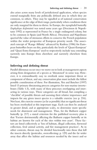 Inferring and deﬁning threat · 39
also arises across many levels of jurisdictional application, when species
extend marginally from any politically deﬁned area in which they are
common, to others. They may be signalled as of national conservation
signiﬁcance at the edge of their range, particularly when conditions there
are only marginal for them to thrive. In Europe, the nymphalid butterﬂy
Euphydryas desfontainii was noted some years ago (Descimon & Napoli-
tano 1992) as represented in France by a single endangered colony, but
to be common in Spain (and North Africa). Descimon and Napolitano
queried the value of strenuous efforts to conserve the French population
within the wider perspective of European priority needs. The associ-
ated concept of ‘Range Afﬁnity’ advanced by Kudrna (1986) for Euro-
pean butterﬂies bears on this, particularly the levels of ‘Quasi-European’
and ‘Quasi Extra-European’ used to respectively include taxa extending
narrowly into Europe from elsewhere and narrowly elsewhere from
Europe.
Inferring and deﬁning threat
Parallel dilemmas occur once we move on to look at management aspects
arising from designation of a species as ‘threatened’ in some way. How-
ever, it is extraordinarily easy to overlook some important threat or
component of threat, and any conservation plan must include the fullest
possible consideration of these. For illustration, Yen and Butcher (1997)
listed 13 primary threatening process categories for non-marine inverte-
brates (Table 1.5), with many of these processes overlapping and inter-
acting in various ways. These categories are all broad, but compiling a
‘checklist’ of possible threats and assessing their relative importance and
impacts for any given insect species is a valuable exercise (see p. 216).
Not least, this exercise ensures (as far as possible) that no signiﬁcant threat
has been overlooked at this important stage. Each can then be analysed
in greater detail, and at appropriate scales, to determine more speciﬁc
needs for abatement and management. Thus, for the Bathurst copper
butterﬂy (p. 217) a stated criterion for the published recovery plan is
that ‘Factors detrimentally affecting the Bathurst copper butterﬂy or its
habitat are known for each of the sites within two years’. These fac-
tors are listed collectively as ‘loss of habitats, illegal collection, ﬁrewood
collection, feral animal activity, and ﬁre management practices’. As in
other contexts, threats may be divided functionally into those that kill
the insects directly (pesticides, overcollecting: p. 129) and the far wider
array that affect the habitat and resources needed by the insect and so
 