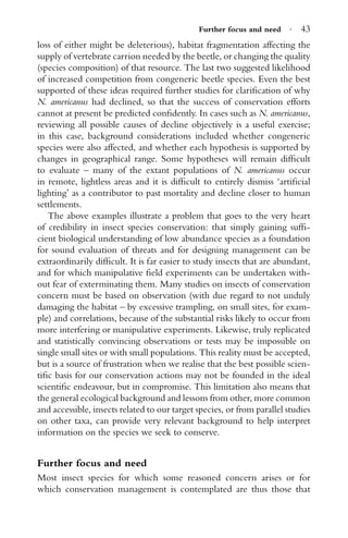 Further focus and need · 43
loss of either might be deleterious), habitat fragmentation affecting the
supply of vertebrate carrion needed by the beetle, or changing the quality
(species composition) of that resource. The last two suggested likelihood
of increased competition from congeneric beetle species. Even the best
supported of these ideas required further studies for clariﬁcation of why
N. americanus had declined, so that the success of conservation efforts
cannot at present be predicted conﬁdently. In cases such as N. americanus,
reviewing all possible causes of decline objectively is a useful exercise;
in this case, background considerations included whether congeneric
species were also affected, and whether each hypothesis is supported by
changes in geographical range. Some hypotheses will remain difﬁcult
to evaluate – many of the extant populations of N. americanus occur
in remote, lightless areas and it is difﬁcult to entirely dismiss ‘artiﬁcial
lighting’ as a contributor to past mortality and decline closer to human
settlements.
The above examples illustrate a problem that goes to the very heart
of credibility in insect species conservation: that simply gaining sufﬁ-
cient biological understanding of low abundance species as a foundation
for sound evaluation of threats and for designing management can be
extraordinarily difﬁcult. It is far easier to study insects that are abundant,
and for which manipulative ﬁeld experiments can be undertaken with-
out fear of exterminating them. Many studies on insects of conservation
concern must be based on observation (with due regard to not unduly
damaging the habitat – by excessive trampling, on small sites, for exam-
ple) and correlations, because of the substantial risks likely to occur from
more interfering or manipulative experiments. Likewise, truly replicated
and statistically convincing observations or tests may be impossible on
single small sites or with small populations. This reality must be accepted,
but is a source of frustration when we realise that the best possible scien-
tiﬁc basis for our conservation actions may not be founded in the ideal
scientiﬁc endeavour, but in compromise. This limitation also means that
the general ecological background and lessons from other, more common
and accessible, insects related to our target species, or from parallel studies
on other taxa, can provide very relevant background to help interpret
information on the species we seek to conserve.
Further focus and need
Most insect species for which some reasoned concern arises or for
which conservation management is contemplated are thus those that
 