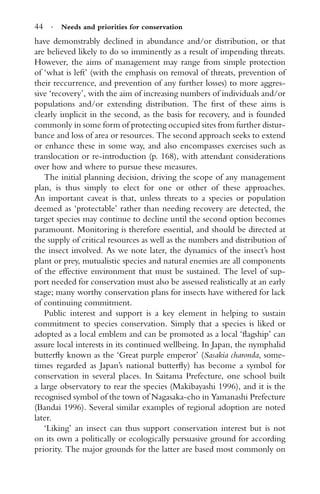 44 · Needs and priorities for conservation
have demonstrably declined in abundance and/or distribution, or that
are believed likely to do so imminently as a result of impending threats.
However, the aims of management may range from simple protection
of ‘what is left’ (with the emphasis on removal of threats, prevention of
their reccurrence, and prevention of any further losses) to more aggres-
sive ‘recovery’, with the aim of increasing numbers of individuals and/or
populations and/or extending distribution. The ﬁrst of these aims is
clearly implicit in the second, as the basis for recovery, and is founded
commonly in some form of protecting occupied sites from further distur-
bance and loss of area or resources. The second approach seeks to extend
or enhance these in some way, and also encompasses exercises such as
translocation or re-introduction (p. 168), with attendant considerations
over how and where to pursue these measures.
The initial planning decision, driving the scope of any management
plan, is thus simply to elect for one or other of these approaches.
An important caveat is that, unless threats to a species or population
deemed as ‘protectable’ rather than needing recovery are detected, the
target species may continue to decline until the second option becomes
paramount. Monitoring is therefore essential, and should be directed at
the supply of critical resources as well as the numbers and distribution of
the insect involved. As we note later, the dynamics of the insect’s host
plant or prey, mutualistic species and natural enemies are all components
of the effective environment that must be sustained. The level of sup-
port needed for conservation must also be assessed realistically at an early
stage; many worthy conservation plans for insects have withered for lack
of continuing commitment.
Public interest and support is a key element in helping to sustain
commitment to species conservation. Simply that a species is liked or
adopted as a local emblem and can be promoted as a local ‘ﬂagship’ can
assure local interests in its continued wellbeing. In Japan, the nymphalid
butterﬂy known as the ‘Great purple emperor’ (Sasakia charonda, some-
times regarded as Japan’s national butterﬂy) has become a symbol for
conservation in several places. In Saitama Prefecture, one school built
a large observatory to rear the species (Makibayashi 1996), and it is the
recognised symbol of the town of Nagasaka-cho in Yamanashi Prefecture
(Bandai 1996). Several similar examples of regional adoption are noted
later.
‘Liking’ an insect can thus support conservation interest but is not
on its own a politically or ecologically persuasive ground for according
priority. The major grounds for the latter are based most commonly on
 