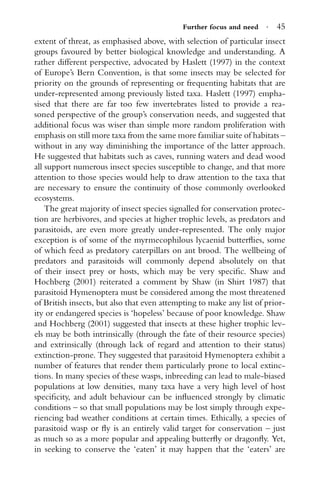 Further focus and need · 45
extent of threat, as emphasised above, with selection of particular insect
groups favoured by better biological knowledge and understanding. A
rather different perspective, advocated by Haslett (1997) in the context
of Europe’s Bern Convention, is that some insects may be selected for
priority on the grounds of representing or frequenting habitats that are
under-represented among previously listed taxa. Haslett (1997) empha-
sised that there are far too few invertebrates listed to provide a rea-
soned perspective of the group’s conservation needs, and suggested that
additional focus was wiser than simple more random proliferation with
emphasis on still more taxa from the same more familiar suite of habitats –
without in any way diminishing the importance of the latter approach.
He suggested that habitats such as caves, running waters and dead wood
all support numerous insect species susceptible to change, and that more
attention to those species would help to draw attention to the taxa that
are necessary to ensure the continuity of those commonly overlooked
ecosystems.
The great majority of insect species signalled for conservation protec-
tion are herbivores, and species at higher trophic levels, as predators and
parasitoids, are even more greatly under-represented. The only major
exception is of some of the myrmecophilous lycaenid butterﬂies, some
of which feed as predatory caterpillars on ant brood. The wellbeing of
predators and parasitoids will commonly depend absolutely on that
of their insect prey or hosts, which may be very speciﬁc. Shaw and
Hochberg (2001) reiterated a comment by Shaw (in Shirt 1987) that
parasitoid Hymenoptera must be considered among the most threatened
of British insects, but also that even attempting to make any list of prior-
ity or endangered species is ‘hopeless’ because of poor knowledge. Shaw
and Hochberg (2001) suggested that insects at these higher trophic lev-
els may be both intrinsically (through the fate of their resource species)
and extrinsically (through lack of regard and attention to their status)
extinction-prone. They suggested that parasitoid Hymenoptera exhibit a
number of features that render them particularly prone to local extinc-
tions. In many species of these wasps, inbreeding can lead to male-biased
populations at low densities, many taxa have a very high level of host
speciﬁcity, and adult behaviour can be inﬂuenced strongly by climatic
conditions – so that small populations may be lost simply through expe-
riencing bad weather conditions at certain times. Ethically, a species of
parasitoid wasp or ﬂy is an entirely valid target for conservation – just
as much so as a more popular and appealing butterﬂy or dragonﬂy. Yet,
in seeking to conserve the ‘eaten’ it may happen that the ‘eaters’ are
 