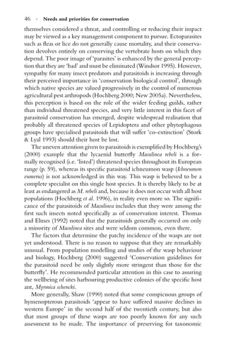 46 · Needs and priorities for conservation
themselves considered a threat, and controlling or reducing their impact
may be viewed as a key management component to pursue. Ectoparasites
such as ﬂeas or lice do not generally cause mortality, and their conserva-
tion devolves entirely on conserving the vertebrate hosts on which they
depend. The poor image of ‘parasites’ is enhanced by the general percep-
tion that they are ‘bad’ and must be eliminated (Windsor 1995). However,
sympathy for many insect predators and parasitoids is increasing through
their perceived importance in ‘conservation biological control’, through
which native species are valued progressively in the control of numerous
agricultural pest arthropods (Hochberg 2000; New 2005a). Nevertheless,
this perception is based on the role of the wider feeding guilds, rather
than individual threatened species, and very little interest in this facet of
parasitoid conservation has emerged, despite widespread realisation that
probably all threatened species of Lepidoptera and other phytophagous
groups have specialised parasitoids that will suffer ‘co-extinction’ (Stork
& Lyal 1993) should their host be lost.
The uneven attention given to parasitoids is exempliﬁed by Hochberg’s
(2000) example that the lycaenid butterﬂy Maculinea rebeli is a for-
mally recognised (i.e. ‘listed’) threatened species throughout its European
range (p. 59), whereas its speciﬁc parasitoid ichneumon wasp (Ichneumon
eumerus) is not acknowledged in this way. This wasp is believed to be a
complete specialist on this single host species. It is thereby likely to be at
least as endangered as M. rebeli and, because it does not occur with all host
populations (Hochberg et al. 1996), in reality even more so. The signiﬁ-
cance of the parasitoids of Maculinea includes that they were among the
ﬁrst such insects noted speciﬁcally as of conservation interest. Thomas
and Elmes (1992) noted that the parasitoids generally occurred on only
a minority of Maculinea sites and were seldom common, even there.
The factors that determine the patchy incidence of the wasps are not
yet understood. There is no reason to suppose that they are remarkably
unusual. From population modelling and studies of the wasp behaviour
and biology, Hochberg (2000) suggested ‘Conservation guidelines for
the parasitoid need be only slightly more stringent than those for the
butterﬂy’. He recommended particular attention in this case to assuring
the wellbeing of sites harbouring productive colonies of the speciﬁc host
ant, Myrmica schencki.
More generally, Shaw (1990) noted that some conspicuous groups of
hymenopterous parasitoids ‘appear to have suffered massive declines in
western Europe’ in the second half of the twentieth century, but also
that most groups of these wasps are too poorly known for any such
assessment to be made. The importance of preserving for taxonomic
 