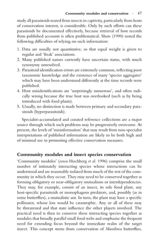 Community modules and conservation · 47
study all parasitoids reared from insects in captivity, particularly from hosts
of conservation interest, is considerable. Only by such efforts can these
parasitoids be documented effectively, because retrieval of host records
from published accounts is often problematical. Shaw (1990) noted the
following difﬁculties of relying on such information:
1. Data are usually not quantitative, so that equal weight is given to
regular and ‘freak’ associations.
2. Many published names currently have uncertain status, with much
synonymy unresolved.
3. Parasitoid identiﬁcation errors are extremely common, reﬂecting poor
taxonomic knowledge and the existence of many ‘species aggregates’
which may have been understood differently at the time records were
published.
4. Host misidentiﬁcations are ‘surprisingly numerous’, and often radi-
cally wrong because the true host was overlooked (such as by being
introduced with food plants).
5. Usually, no distinction is made between primary and secondary para-
sitoids (hyperparasitoids).
Specialist-accumulated and curated reference collections are a major
source through which such problems may be progressively overcome. At
present, the levels of ‘misinformation’ that may result from non-specialist
interpretations of published information are likely to be both high and
of minimal use in promoting effective conservation measures.
Community modules and insect species conservation
‘Community modules’ (sensu Hochberg et al. 1996) comprise the small
number of intimately interacting species whose interactions can be
understood and are reasonably isolated from much of the rest of the com-
munity in which they occur. They may need to be conserved together as
forming obligatory or near-obligatory mutualisms or interdependencies.
They may, for example, consist of an insect, its sole food plant, any
host-speciﬁc parasitoids or monophagous predators, and, possibly (as in
some butterﬂies), a mutualistic ant. In turn, the plant may have a speciﬁc
pollinator, whose loss would be catastrophic. Any or all of these may
be threatened and that state inﬂuence the other players involved. The
practical need is then to conserve these interacting species together as
modules that broadly parallel small food webs and emphasise the frequent
need for extending focus beyond the immediate realm of the target
insect. This concept stems from conservation of Maculinea butterﬂies,
 