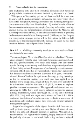 48 · Needs and priorities for conservation
their mutualistic ants, and their specialised ichneumonoid parasitoids
(p. 46) and the context was discussed in detail by Mouquet et al. (2005).
This system of interacting species had been studied for more than
20 years, and the particular features inﬂuencing the conservation of M.
alcon and its host plant Gentiana pneumonanthe and their long-term persis-
tence were reasonably clear. Models (Box 1.5) to simulate the effects of
four conservation management strategies (burning, sod cutting, mowing,
grazing) showed that the mechanisms optimising size of the Maculinea and
Gentiana populations differed, so that choices must be made in pursuing
the best conservation balance. Mouquet et al. (2005) argued that the pre-
cise conservation measures needed will be determined by different ﬁeld
conditions, so that management must be pursued on a case-by-case basis
to reﬂect different site and population features.
Box 1.5 · Modelling a community module for an insect: traditional land
uses in butterﬂy conservation
The monophagous Alcon blue (Maculinea alcon, see also Box 1.3) asso-
ciates obligately with the larval food plant (Gentiana pneumonanthe) and
the ant Myrmica scabrinodis (over much of its range), with these three
species forming a community module whose integration depends on
all three being present. Management of the butterﬂy necessitates con-
servation of both the other species involved. The module’s persistence
has depended on human activities over some 5000 years, so that tra-
ditional forms of land use for agriculture (burning, grazing, mowing)
or for fuel extraction (cutting peat sods) have been applied to its
habitats over a long period. Effects of these practices were considered
in a simulation study by Mouquet et al. (2005, see text) to explore
possible conservation outcomes. The approach and assumptions are
displayed in Table 1.5.1, with several different regimes for grazing
(strong, intermediate, weak), mowing (5 cm, 10 cm) and sod cutting
(5%, 15%, 25%), with the major results shown in Table 1.5.2. With
additional simulations of mixed treatments, predictions were made of
persistence and population sizes of these species, to compare different
management regimes.
Regular burning produced the highest densities of all three species,
with periodic grazing providing the next highest densities of but-
terﬂies and ants and adequate numbers of gentians. Mouquet et al.
recommended that regular winter burning, largely abandoned, should
be gradually reinstated on heathlands. Sod-cutting has been employed
 