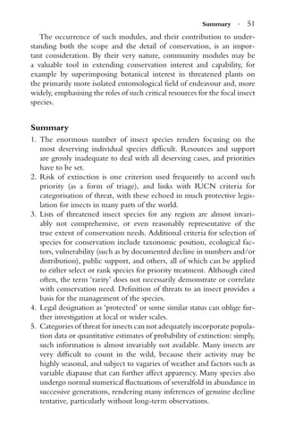 Summary · 51
The occurrence of such modules, and their contribution to under-
standing both the scope and the detail of conservation, is an impor-
tant consideration. By their very nature, community modules may be
a valuable tool in extending conservation interest and capability, for
example by superimposing botanical interest in threatened plants on
the primarily more isolated entomological ﬁeld of endeavour and, more
widely, emphasising the roles of such critical resources for the focal insect
species.
Summary
1. The enormous number of insect species renders focusing on the
most deserving individual species difﬁcult. Resources and support
are grossly inadequate to deal with all deserving cases, and priorities
have to be set.
2. Risk of extinction is one criterion used frequently to accord such
priority (as a form of triage), and links with IUCN criteria for
categorisation of threat, with these echoed in much protective legis-
lation for insects in many parts of the world.
3. Lists of threatened insect species for any region are almost invari-
ably not comprehensive, or even reasonably representative of the
true extent of conservation needs. Additional criteria for selection of
species for conservation include taxonomic position, ecological fac-
tors, vulnerability (such as by documented decline in numbers and/or
distribution), public support, and others, all of which can be applied
to either select or rank species for priority treatment. Although cited
often, the term ‘rarity’ does not necessarily demonstrate or correlate
with conservation need. Deﬁnition of threats to an insect provides a
basis for the management of the species.
4. Legal designation as ‘protected’ or some similar status can oblige fur-
ther investigation at local or wider scales.
5. Categories of threat for insects can not adequately incorporate popula-
tion data or quantitative estimates of probability of extinction: simply,
such information is almost invariably not available. Many insects are
very difﬁcult to count in the wild, because their activity may be
highly seasonal, and subject to vagaries of weather and factors such as
variable diapause that can further affect apparency. Many species also
undergo normal numerical ﬂuctuations of severalfold in abundance in
successive generations, rendering many inferences of genuine decline
tentative, particularly without long-term observations.
 