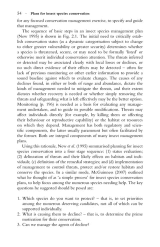 54 · Plans for insect species conservation
for any focused conservation management exercise, to specify and guide
that management.
The sequence of basic steps in an insect species management plan
(New 1995) is shown in Fig. 2.1. The initial need to critically estab-
lish conservation status (as a dynamic categorisation subject to change
to either greater vulnerability or greater security) determines whether
a species is threatened, secure, or may need to be formally ‘listed’ or
otherwise merit individual conservation attention. The threats inferred
or detected may be associated clearly with local losses or declines, or
no such direct evidence of their effects may be detected – often for
lack of previous monitoring or other earlier information to provide a
sound baseline against which to evaluate changes. The causes of any
declines found, in either or both of range and abundance, dictate the
kinds of management needed to mitigate the threats, and their extent
dictates whether recovery is needed or whether simply removing the
threats and safeguarding what is left effectively may be the better option.
Monitoring (p. 196) is needed as a basis for evaluating any manage-
ment undertaken, and to guide its possible modiﬁcations. Threats may
affect individuals directly (for example, by killing them or affecting
their behaviour or reproductive capability) or the habitat or resources
on which they depend. Management has both regulatory and scien-
tiﬁc components, the latter usually paramount but often facilitated by
the former. Both are integral components of many insect management
plans.
Using this rationale, New et al. (1995) summarised planning for insect
species conservation into a four stage sequence: (1) status evaluation;
(2) delineation of threats and their likely effects on habitats and indi-
viduals; (c) deﬁnition of the remedial strategies; and (d) implementation
of management to control threats, protect and/or restore habitats and
conserve the species. In a similar mode, McGuinness (2007) outlined
what he thought of as ‘a simple process’ for insect species conservation
plans, to help focus among the numerous species needing help. The key
questions he suggested should be posed are:
1. Which species do you want to protect? – that is, to set priorities
among the numerous deserving candidates, not all of which can be
supported individually.
2. What is causing them to decline? – that is, to determine the prime
motivation for their conservation.
3. Can we manage the agents of decline?
 