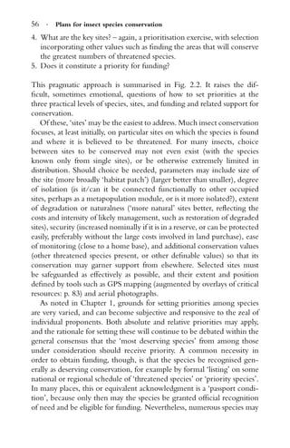 56 · Plans for insect species conservation
4. What are the key sites? – again, a prioritisation exercise, with selection
incorporating other values such as ﬁnding the areas that will conserve
the greatest numbers of threatened species.
5. Does it constitute a priority for funding?
This pragmatic approach is summarised in Fig. 2.2. It raises the dif-
ﬁcult, sometimes emotional, questions of how to set priorities at the
three practical levels of species, sites, and funding and related support for
conservation.
Of these, ‘sites’ may be the easiest to address. Much insect conservation
focuses, at least initially, on particular sites on which the species is found
and where it is believed to be threatened. For many insects, choice
between sites to be conserved may not even exist (with the species
known only from single sites), or be otherwise extremely limited in
distribution. Should choice be needed, parameters may include size of
the site (more broadly ‘habitat patch’) (larger better than smaller), degree
of isolation (is it/can it be connected functionally to other occupied
sites, perhaps as a metapopulation module, or is it more isolated?), extent
of degradation or naturalness (‘more natural’ sites better, reﬂecting the
costs and intensity of likely management, such as restoration of degraded
sites), security (increased nominally if it is in a reserve, or can be protected
easily, preferably without the large costs involved in land purchase), ease
of monitoring (close to a home base), and additional conservation values
(other threatened species present, or other deﬁnable values) so that its
conservation may garner support from elsewhere. Selected sites must
be safeguarded as effectively as possible, and their extent and position
deﬁned by tools such as GPS mapping (augmented by overlays of critical
resources: p. 83) and aerial photographs.
As noted in Chapter 1, grounds for setting priorities among species
are very varied, and can become subjective and responsive to the zeal of
individual proponents. Both absolute and relative priorities may apply,
and the rationale for setting these will continue to be debated within the
general consensus that the ‘most deserving species’ from among those
under consideration should receive priority. A common necessity in
order to obtain funding, though, is that the species be recognised gen-
erally as deserving conservation, for example by formal ‘listing’ on some
national or regional schedule of ‘threatened species’ or ‘priority species’.
In many places, this or equivalent acknowledgment is a ‘passport condi-
tion’, because only then may the species be granted ofﬁcial recognition
of need and be eligible for funding. Nevertheless, numerous species may
 
