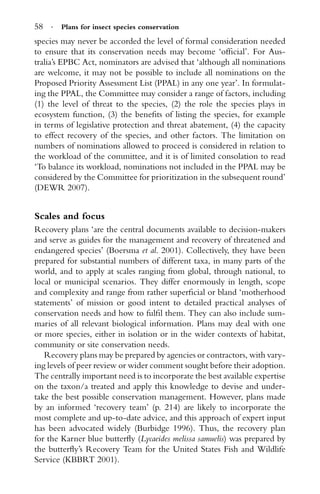 58 · Plans for insect species conservation
species may never be accorded the level of formal consideration needed
to ensure that its conservation needs may become ‘ofﬁcial’. For Aus-
tralia’s EPBC Act, nominators are advised that ‘although all nominations
are welcome, it may not be possible to include all nominations on the
Proposed Priority Assessment List (PPAL) in any one year’. In formulat-
ing the PPAL, the Committee may consider a range of factors, including
(1) the level of threat to the species, (2) the role the species plays in
ecosystem function, (3) the beneﬁts of listing the species, for example
in terms of legislative protection and threat abatement, (4) the capacity
to effect recovery of the species, and other factors. The limitation on
numbers of nominations allowed to proceed is considered in relation to
the workload of the committee, and it is of limited consolation to read
‘To balance its workload, nominations not included in the PPAL may be
considered by the Committee for prioritization in the subsequent round’
(DEWR 2007).
Scales and focus
Recovery plans ‘are the central documents available to decision-makers
and serve as guides for the management and recovery of threatened and
endangered species’ (Boersma et al. 2001). Collectively, they have been
prepared for substantial numbers of different taxa, in many parts of the
world, and to apply at scales ranging from global, through national, to
local or municipal scenarios. They differ enormously in length, scope
and complexity and range from rather superﬁcial or bland ‘motherhood
statements’ of mission or good intent to detailed practical analyses of
conservation needs and how to fulﬁl them. They can also include sum-
maries of all relevant biological information. Plans may deal with one
or more species, either in isolation or in the wider contexts of habitat,
community or site conservation needs.
Recovery plans may be prepared by agencies or contractors, with vary-
ing levels of peer review or wider comment sought before their adoption.
The centrally important need is to incorporate the best available expertise
on the taxon/a treated and apply this knowledge to devise and under-
take the best possible conservation management. However, plans made
by an informed ‘recovery team’ (p. 214) are likely to incorporate the
most complete and up-to-date advice, and this approach of expert input
has been advocated widely (Burbidge 1996). Thus, the recovery plan
for the Karner blue butterﬂy (Lycaeides melissa samuelis) was prepared by
the butterﬂy’s Recovery Team for the United States Fish and Wildlife
Service (KBBRT 2001).
 