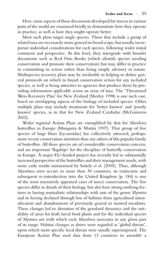 Scales and focus · 59
Here, some aspects of these documents developed for insects in various
parts of the world are examined brieﬂy to demonstrate how they operate
in practice, as well as how they might operate better.
Most such plans target single species. Those that include a group of
related taxa are necessarily more general in broad scope, but usually incor-
porate individual considerations for each species, following wider initial
comment and perspective. At this level, they intergrade with broader
documents such as Red Data Books (which identify species needing
conservation and promote their conservation) but may differ in practice
in committing to action rather than being simply advisory in nature.
Multispecies recovery plans may be invaluable in helping to deﬁne gen-
eral protocols on which to found conservation action for any included
species, as well as being attractive to agencies that produce them by pro-
viding information applicable across an array of taxa. The ‘Threatened
Weta Recovery Plan’ for New Zealand (Sherley 1998) is one such case,
based on overlapping aspects of the biology of included species. Other
multiple plans may include treatments for ‘better known’ and ‘poorly
known’ species, as in that for New Zealand Carabidae (McGuinness
2002).
Wider regional Action Plans are exempliﬁed by that for Maculinea
butterﬂies in Europe (Munguira & Martin 1997). That group of ﬁve
species of large blues (Lycaenidae) has collectively attracted, perhaps,
more recent conservation attention than any others of this popular family
of butterﬂies. All these species are of considerable conservation concern,
and are important ‘ﬂagships’ for the discipline of butterﬂy conservation
in Europe. A major EU-funded project has recently led to substantially
increased perspective of the butterﬂies and their management needs, with
some early results summarised by Settele et al. (2005). Thus, although
Maculinea arion occurs in more than 30 countries, its extinction and
subsequent re-introduction into the United Kingdom (p. 184) is one
of the most intensively appraised cases of insect conservation. The ﬁve
species differ in details of their biology, but also have strong unifying fea-
tures in having mutualistic relationships with ants of the genus Myrmica
and in having declined through loss of habitats from agricultural inten-
siﬁcation and abandonment of previously grazed or mowed meadows.
These changes led to alteration of the grassland dynamics and the suit-
ability of areas for both larval food plants and for the individual species
of Myrmica ant with which each Maculinea associates in any given part
of its range. Habitat changes as above were regarded as ‘global threats’,
upon which more speciﬁc local threats were usually superimposed. The
European Action Plan used data from 13 countries to assemble a
 