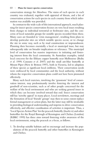 60 · Plans for insect species conservation
conservation strategy for Maculinea. The status of each species in each
country was evaluated, together with appraisal of threats, and a list of
conservation actions for each species in each country from which infor-
mation was available was provided.
In contrast to the wide scale of this international approach, much plan-
ning for insect species conservation focuses on very local issues resulting
from changes to individual terrestrial or freshwater sites, and the con-
cerns of local naturalist groups for notable species recorded from these.
Many cases are founded in ‘crisis management’, resulting from plans to
develop particular sites on which notable species occur, or to change
the site in some way, such as by road construction or impoundment.
Planning then becomes essentially a local or municipal issue, but may
subsequently take on broader implications or relevance. This municipal
level of conservation has massive importance in initiating and foster-
ing interest from the local community. As Australian examples, initial
local concerns for the Eltham copper butterﬂy near Melbourne (Braby
et al. 1999; Canzano et al. 2007) and the small ant-blue butterﬂy at
Mount Piper (New & Britton 1997), both in Victoria, led to adoption
of these species as signiﬁcant local emblems. Their conservation needs
were embraced by local communities and the local authority, without
whom the respective conservation plans could not have been promoted
effectively.
Many such local exercises, involving the ‘grassroots’ level of conser-
vation interest, may predominantly involve fostering the interest and
goodwill of non-scientists, such as of other people concerned for the
welfare of the local environment and who are seeking general issues in
which they can become involved toward that end. Insect conservation
still has ‘novelty appeal’ in many places. Local newsletters, meetings and
the formation of local ‘friends’ groups’ may then to some extent replace
formal management or action plans, but the latter may still be invaluable
in providing biological understanding and impetus to drive conservation
effectively, and effective coordination of activities is important. Thus, a
‘Local Species Action Plan’ for the peacock butterﬂy (Inachis io) and other
butterﬂies for the Royal Borough of Kensington and Chelsea (London)
(RBKC 1995) has three aims toward fostering wider awareness of the
local environment, using the peacock as a focus, as follows.
1. To develop suitable habitats and to encourage and increase the pop-
ulations of the peacock butterﬂy and other butterﬂies in Kensington
and Chelsea.
 